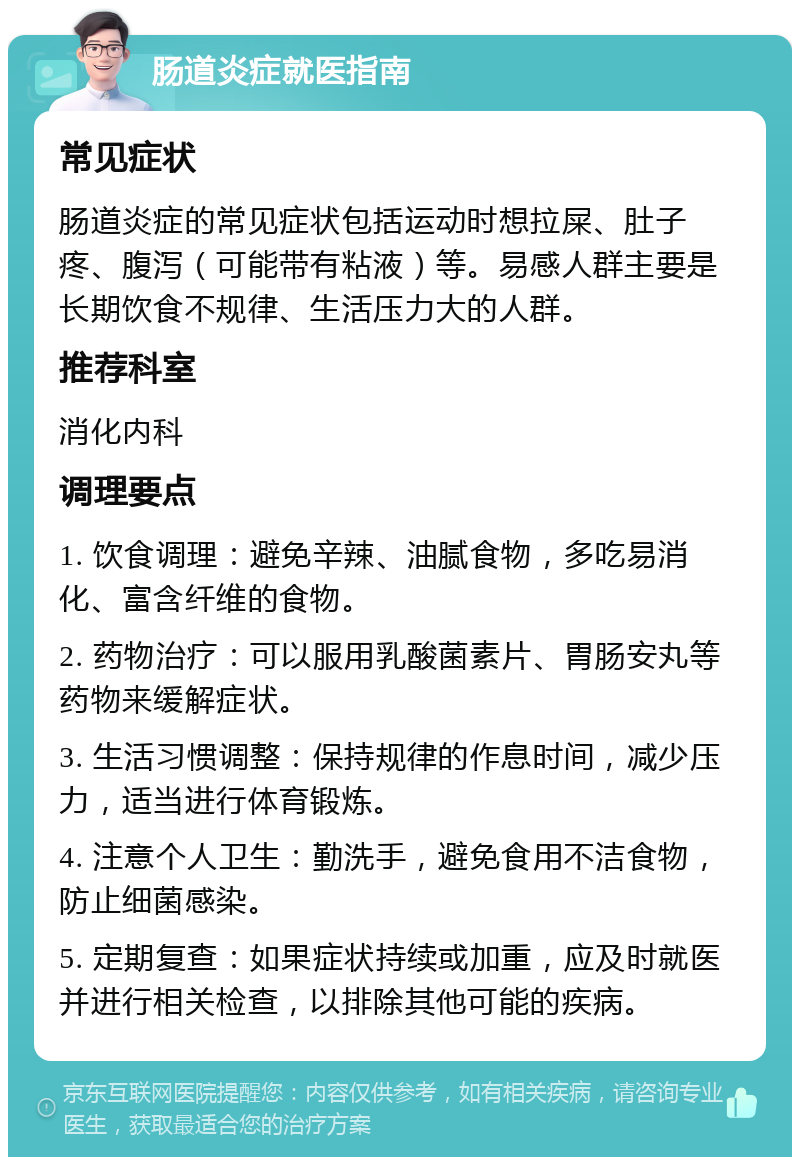 肠道炎症就医指南 常见症状 肠道炎症的常见症状包括运动时想拉屎、肚子疼、腹泻（可能带有粘液）等。易感人群主要是长期饮食不规律、生活压力大的人群。 推荐科室 消化内科 调理要点 1. 饮食调理：避免辛辣、油腻食物，多吃易消化、富含纤维的食物。 2. 药物治疗：可以服用乳酸菌素片、胃肠安丸等药物来缓解症状。 3. 生活习惯调整：保持规律的作息时间，减少压力，适当进行体育锻炼。 4. 注意个人卫生：勤洗手，避免食用不洁食物，防止细菌感染。 5. 定期复查：如果症状持续或加重，应及时就医并进行相关检查，以排除其他可能的疾病。