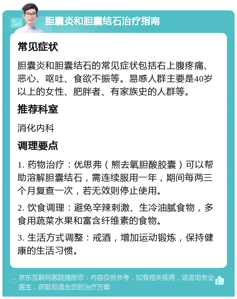 胆囊炎和胆囊结石治疗指南 常见症状 胆囊炎和胆囊结石的常见症状包括右上腹疼痛、恶心、呕吐、食欲不振等。易感人群主要是40岁以上的女性、肥胖者、有家族史的人群等。 推荐科室 消化内科 调理要点 1. 药物治疗：优思弗（熊去氧胆酸胶囊）可以帮助溶解胆囊结石，需连续服用一年，期间每两三个月复查一次，若无效则停止使用。 2. 饮食调理：避免辛辣刺激、生冷油腻食物，多食用蔬菜水果和富含纤维素的食物。 3. 生活方式调整：戒酒，增加运动锻炼，保持健康的生活习惯。