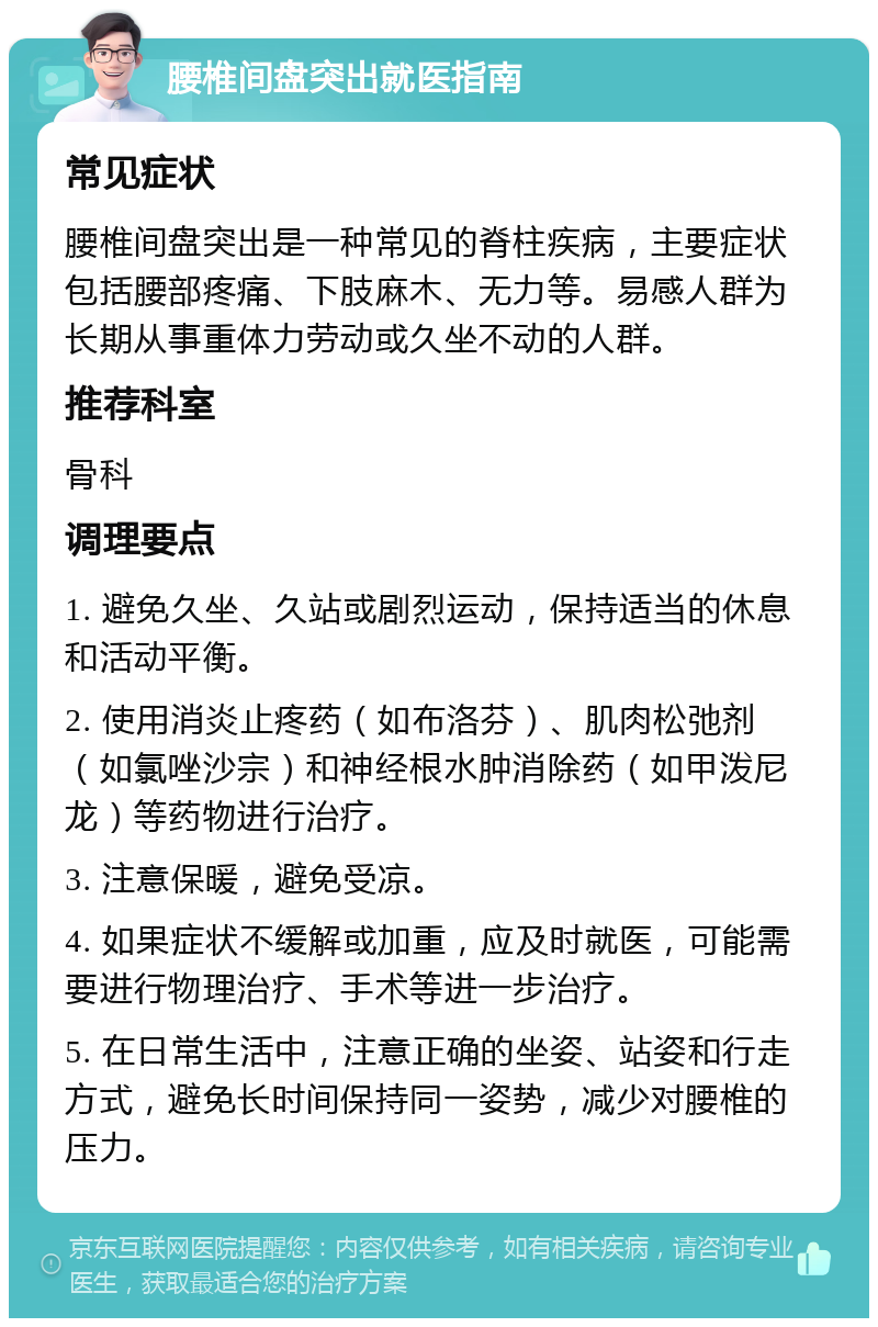 腰椎间盘突出就医指南 常见症状 腰椎间盘突出是一种常见的脊柱疾病，主要症状包括腰部疼痛、下肢麻木、无力等。易感人群为长期从事重体力劳动或久坐不动的人群。 推荐科室 骨科 调理要点 1. 避免久坐、久站或剧烈运动，保持适当的休息和活动平衡。 2. 使用消炎止疼药（如布洛芬）、肌肉松弛剂（如氯唑沙宗）和神经根水肿消除药（如甲泼尼龙）等药物进行治疗。 3. 注意保暖，避免受凉。 4. 如果症状不缓解或加重，应及时就医，可能需要进行物理治疗、手术等进一步治疗。 5. 在日常生活中，注意正确的坐姿、站姿和行走方式，避免长时间保持同一姿势，减少对腰椎的压力。