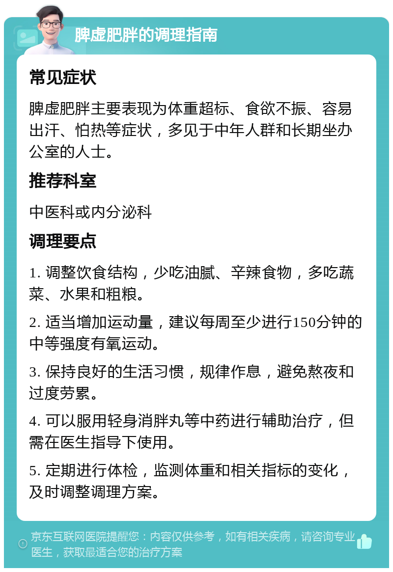 脾虚肥胖的调理指南 常见症状 脾虚肥胖主要表现为体重超标、食欲不振、容易出汗、怕热等症状，多见于中年人群和长期坐办公室的人士。 推荐科室 中医科或内分泌科 调理要点 1. 调整饮食结构，少吃油腻、辛辣食物，多吃蔬菜、水果和粗粮。 2. 适当增加运动量，建议每周至少进行150分钟的中等强度有氧运动。 3. 保持良好的生活习惯，规律作息，避免熬夜和过度劳累。 4. 可以服用轻身消胖丸等中药进行辅助治疗，但需在医生指导下使用。 5. 定期进行体检，监测体重和相关指标的变化，及时调整调理方案。