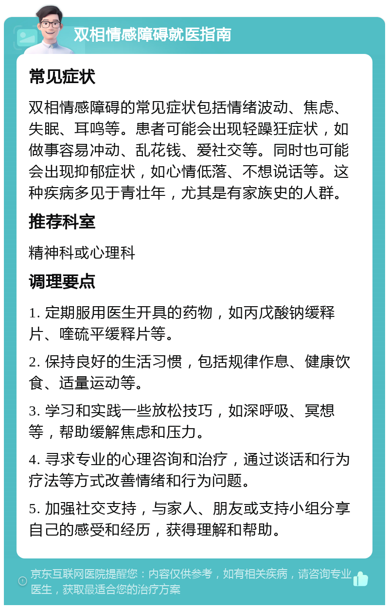 双相情感障碍就医指南 常见症状 双相情感障碍的常见症状包括情绪波动、焦虑、失眠、耳鸣等。患者可能会出现轻躁狂症状，如做事容易冲动、乱花钱、爱社交等。同时也可能会出现抑郁症状，如心情低落、不想说话等。这种疾病多见于青壮年，尤其是有家族史的人群。 推荐科室 精神科或心理科 调理要点 1. 定期服用医生开具的药物，如丙戊酸钠缓释片、喹硫平缓释片等。 2. 保持良好的生活习惯，包括规律作息、健康饮食、适量运动等。 3. 学习和实践一些放松技巧，如深呼吸、冥想等，帮助缓解焦虑和压力。 4. 寻求专业的心理咨询和治疗，通过谈话和行为疗法等方式改善情绪和行为问题。 5. 加强社交支持，与家人、朋友或支持小组分享自己的感受和经历，获得理解和帮助。