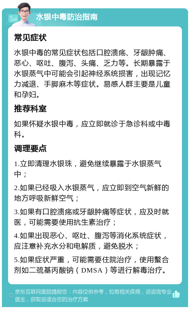 水银中毒防治指南 常见症状 水银中毒的常见症状包括口腔溃疡、牙龈肿痛、恶心、呕吐、腹泻、头痛、乏力等。长期暴露于水银蒸气中可能会引起神经系统损害，出现记忆力减退、手脚麻木等症状。易感人群主要是儿童和孕妇。 推荐科室 如果怀疑水银中毒，应立即就诊于急诊科或中毒科。 调理要点 1.立即清理水银珠，避免继续暴露于水银蒸气中； 2.如果已经吸入水银蒸气，应立即到空气新鲜的地方呼吸新鲜空气； 3.如果有口腔溃疡或牙龈肿痛等症状，应及时就医，可能需要使用抗生素治疗； 4.如果出现恶心、呕吐、腹泻等消化系统症状，应注意补充水分和电解质，避免脱水； 5.如果症状严重，可能需要住院治疗，使用螯合剂如二巯基丙酸钠（DMSA）等进行解毒治疗。