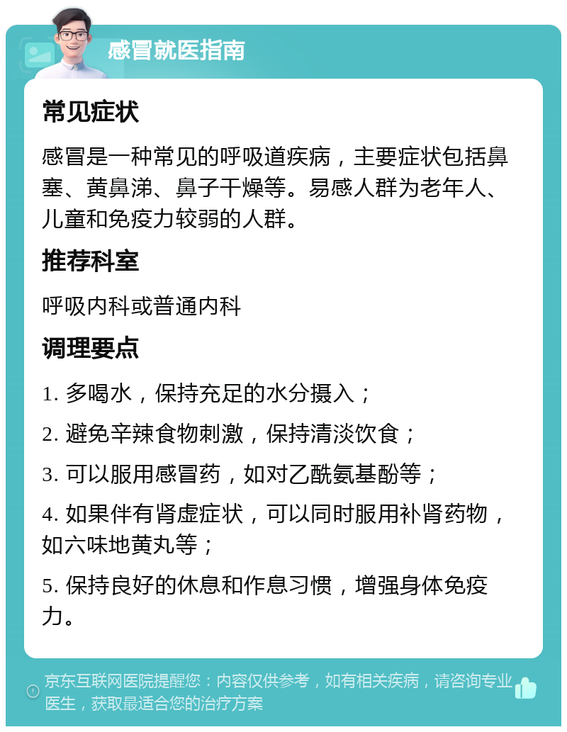 感冒就医指南 常见症状 感冒是一种常见的呼吸道疾病，主要症状包括鼻塞、黄鼻涕、鼻子干燥等。易感人群为老年人、儿童和免疫力较弱的人群。 推荐科室 呼吸内科或普通内科 调理要点 1. 多喝水，保持充足的水分摄入； 2. 避免辛辣食物刺激，保持清淡饮食； 3. 可以服用感冒药，如对乙酰氨基酚等； 4. 如果伴有肾虚症状，可以同时服用补肾药物，如六味地黄丸等； 5. 保持良好的休息和作息习惯，增强身体免疫力。