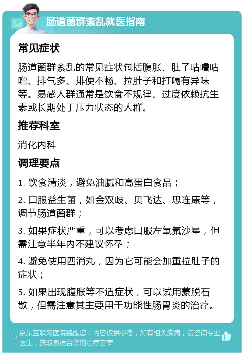 肠道菌群紊乱就医指南 常见症状 肠道菌群紊乱的常见症状包括腹胀、肚子咕噜咕噜、排气多、排便不畅、拉肚子和打嗝有异味等。易感人群通常是饮食不规律、过度依赖抗生素或长期处于压力状态的人群。 推荐科室 消化内科 调理要点 1. 饮食清淡，避免油腻和高蛋白食品； 2. 口服益生菌，如金双歧、贝飞达、思连康等，调节肠道菌群； 3. 如果症状严重，可以考虑口服左氧氟沙星，但需注意半年内不建议怀孕； 4. 避免使用四消丸，因为它可能会加重拉肚子的症状； 5. 如果出现腹胀等不适症状，可以试用蒙脱石散，但需注意其主要用于功能性肠胃炎的治疗。