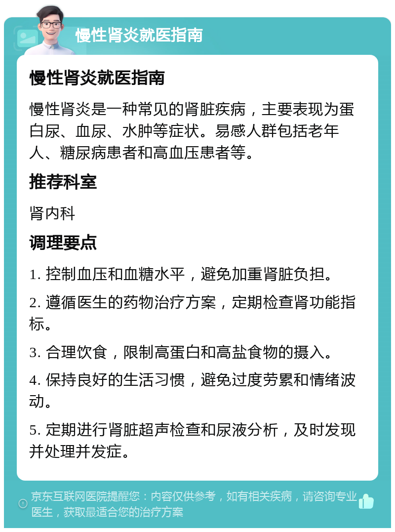 慢性肾炎就医指南 慢性肾炎就医指南 慢性肾炎是一种常见的肾脏疾病，主要表现为蛋白尿、血尿、水肿等症状。易感人群包括老年人、糖尿病患者和高血压患者等。 推荐科室 肾内科 调理要点 1. 控制血压和血糖水平，避免加重肾脏负担。 2. 遵循医生的药物治疗方案，定期检查肾功能指标。 3. 合理饮食，限制高蛋白和高盐食物的摄入。 4. 保持良好的生活习惯，避免过度劳累和情绪波动。 5. 定期进行肾脏超声检查和尿液分析，及时发现并处理并发症。