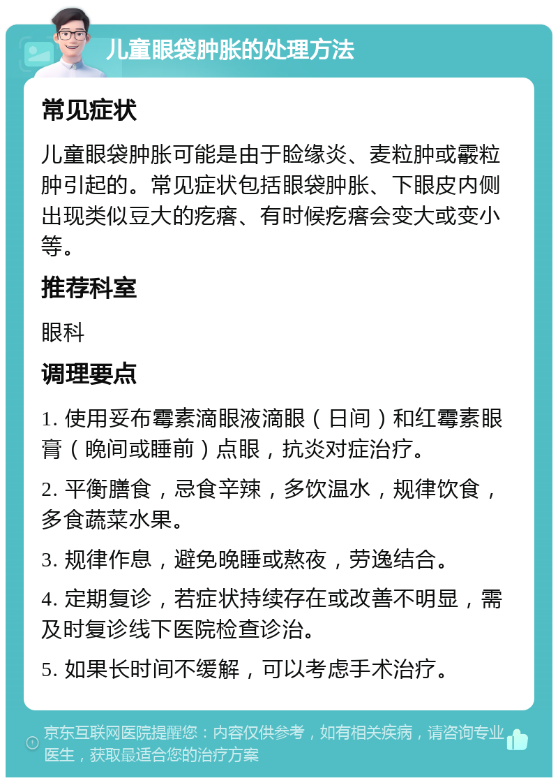 儿童眼袋肿胀的处理方法 常见症状 儿童眼袋肿胀可能是由于睑缘炎、麦粒肿或霰粒肿引起的。常见症状包括眼袋肿胀、下眼皮内侧出现类似豆大的疙瘩、有时候疙瘩会变大或变小等。 推荐科室 眼科 调理要点 1. 使用妥布霉素滴眼液滴眼（日间）和红霉素眼膏（晚间或睡前）点眼，抗炎对症治疗。 2. 平衡膳食，忌食辛辣，多饮温水，规律饮食，多食蔬菜水果。 3. 规律作息，避免晚睡或熬夜，劳逸结合。 4. 定期复诊，若症状持续存在或改善不明显，需及时复诊线下医院检查诊治。 5. 如果长时间不缓解，可以考虑手术治疗。