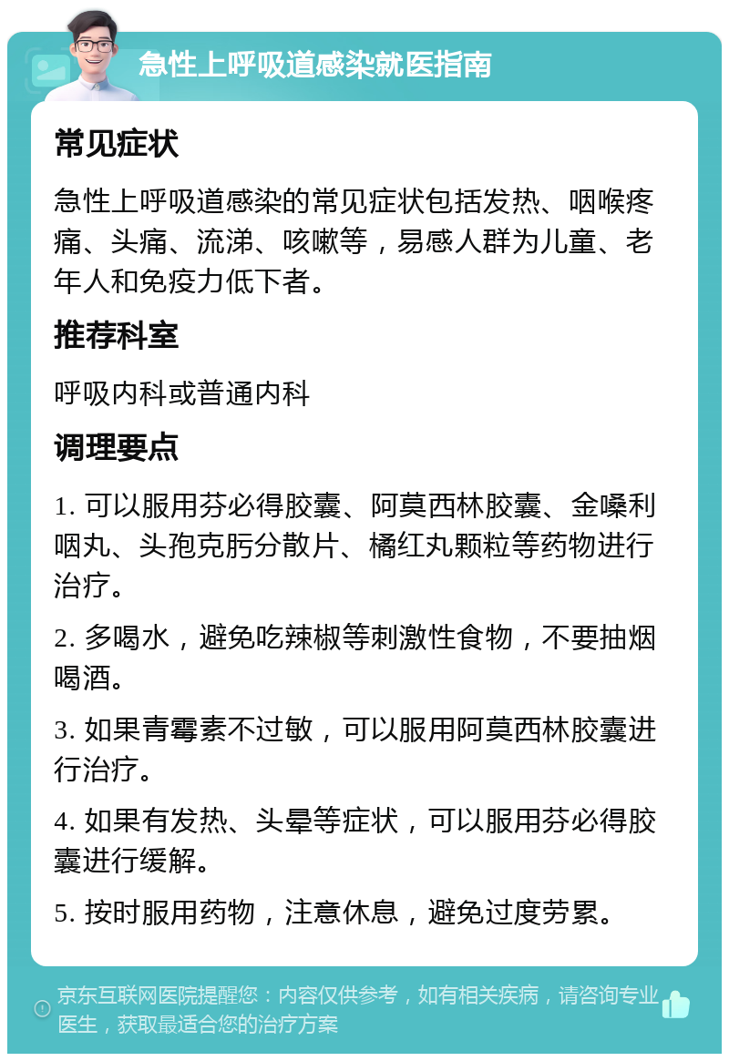 急性上呼吸道感染就医指南 常见症状 急性上呼吸道感染的常见症状包括发热、咽喉疼痛、头痛、流涕、咳嗽等，易感人群为儿童、老年人和免疫力低下者。 推荐科室 呼吸内科或普通内科 调理要点 1. 可以服用芬必得胶囊、阿莫西林胶囊、金嗓利咽丸、头孢克肟分散片、橘红丸颗粒等药物进行治疗。 2. 多喝水，避免吃辣椒等刺激性食物，不要抽烟喝酒。 3. 如果青霉素不过敏，可以服用阿莫西林胶囊进行治疗。 4. 如果有发热、头晕等症状，可以服用芬必得胶囊进行缓解。 5. 按时服用药物，注意休息，避免过度劳累。