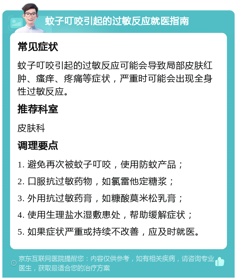 蚊子叮咬引起的过敏反应就医指南 常见症状 蚊子叮咬引起的过敏反应可能会导致局部皮肤红肿、瘙痒、疼痛等症状，严重时可能会出现全身性过敏反应。 推荐科室 皮肤科 调理要点 1. 避免再次被蚊子叮咬，使用防蚊产品； 2. 口服抗过敏药物，如氯雷他定糖浆； 3. 外用抗过敏药膏，如糠酸莫米松乳膏； 4. 使用生理盐水湿敷患处，帮助缓解症状； 5. 如果症状严重或持续不改善，应及时就医。