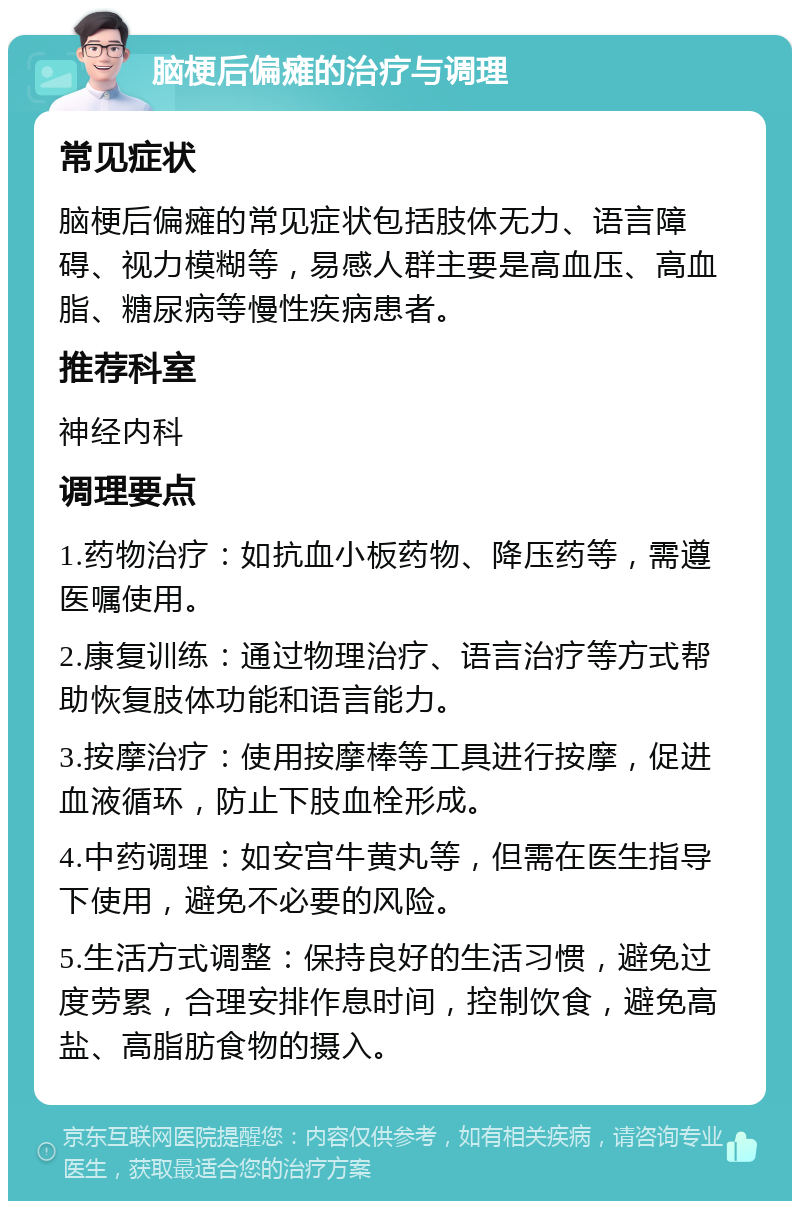 脑梗后偏瘫的治疗与调理 常见症状 脑梗后偏瘫的常见症状包括肢体无力、语言障碍、视力模糊等，易感人群主要是高血压、高血脂、糖尿病等慢性疾病患者。 推荐科室 神经内科 调理要点 1.药物治疗：如抗血小板药物、降压药等，需遵医嘱使用。 2.康复训练：通过物理治疗、语言治疗等方式帮助恢复肢体功能和语言能力。 3.按摩治疗：使用按摩棒等工具进行按摩，促进血液循环，防止下肢血栓形成。 4.中药调理：如安宫牛黄丸等，但需在医生指导下使用，避免不必要的风险。 5.生活方式调整：保持良好的生活习惯，避免过度劳累，合理安排作息时间，控制饮食，避免高盐、高脂肪食物的摄入。