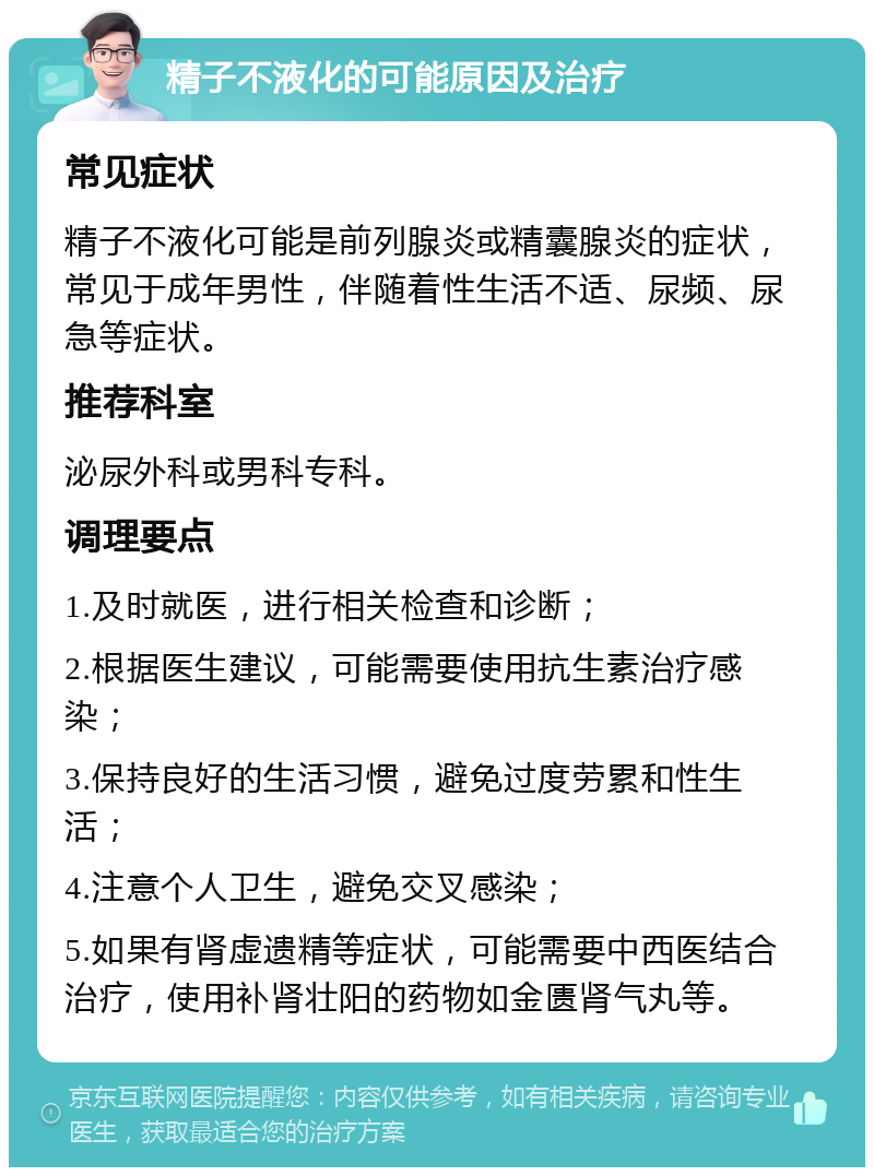 精子不液化的可能原因及治疗 常见症状 精子不液化可能是前列腺炎或精囊腺炎的症状，常见于成年男性，伴随着性生活不适、尿频、尿急等症状。 推荐科室 泌尿外科或男科专科。 调理要点 1.及时就医，进行相关检查和诊断； 2.根据医生建议，可能需要使用抗生素治疗感染； 3.保持良好的生活习惯，避免过度劳累和性生活； 4.注意个人卫生，避免交叉感染； 5.如果有肾虚遗精等症状，可能需要中西医结合治疗，使用补肾壮阳的药物如金匮肾气丸等。