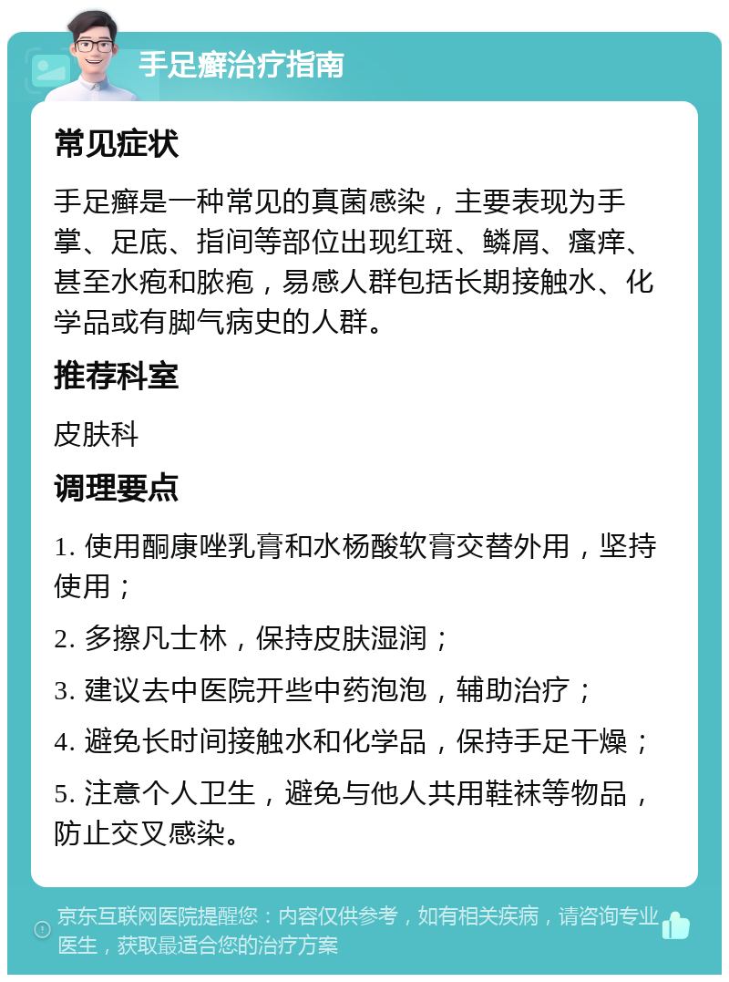 手足癣治疗指南 常见症状 手足癣是一种常见的真菌感染，主要表现为手掌、足底、指间等部位出现红斑、鳞屑、瘙痒、甚至水疱和脓疱，易感人群包括长期接触水、化学品或有脚气病史的人群。 推荐科室 皮肤科 调理要点 1. 使用酮康唑乳膏和水杨酸软膏交替外用，坚持使用； 2. 多擦凡士林，保持皮肤湿润； 3. 建议去中医院开些中药泡泡，辅助治疗； 4. 避免长时间接触水和化学品，保持手足干燥； 5. 注意个人卫生，避免与他人共用鞋袜等物品，防止交叉感染。