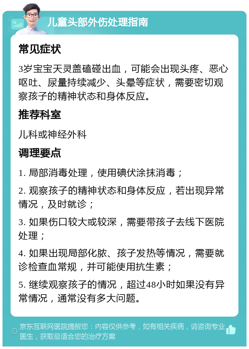 儿童头部外伤处理指南 常见症状 3岁宝宝天灵盖磕碰出血，可能会出现头疼、恶心呕吐、尿量持续减少、头晕等症状，需要密切观察孩子的精神状态和身体反应。 推荐科室 儿科或神经外科 调理要点 1. 局部消毒处理，使用碘伏涂抹消毒； 2. 观察孩子的精神状态和身体反应，若出现异常情况，及时就诊； 3. 如果伤口较大或较深，需要带孩子去线下医院处理； 4. 如果出现局部化脓、孩子发热等情况，需要就诊检查血常规，并可能使用抗生素； 5. 继续观察孩子的情况，超过48小时如果没有异常情况，通常没有多大问题。