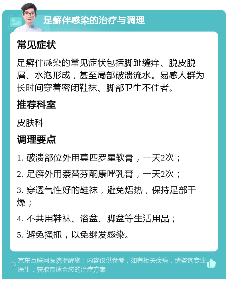 足癣伴感染的治疗与调理 常见症状 足癣伴感染的常见症状包括脚趾缝痒、脱皮脱屑、水泡形成，甚至局部破溃流水。易感人群为长时间穿着密闭鞋袜、脚部卫生不佳者。 推荐科室 皮肤科 调理要点 1. 破溃部位外用莫匹罗星软膏，一天2次； 2. 足癣外用萘替芬酮康唑乳膏，一天2次； 3. 穿透气性好的鞋袜，避免焐热，保持足部干燥； 4. 不共用鞋袜、浴盆、脚盆等生活用品； 5. 避免搔抓，以免继发感染。