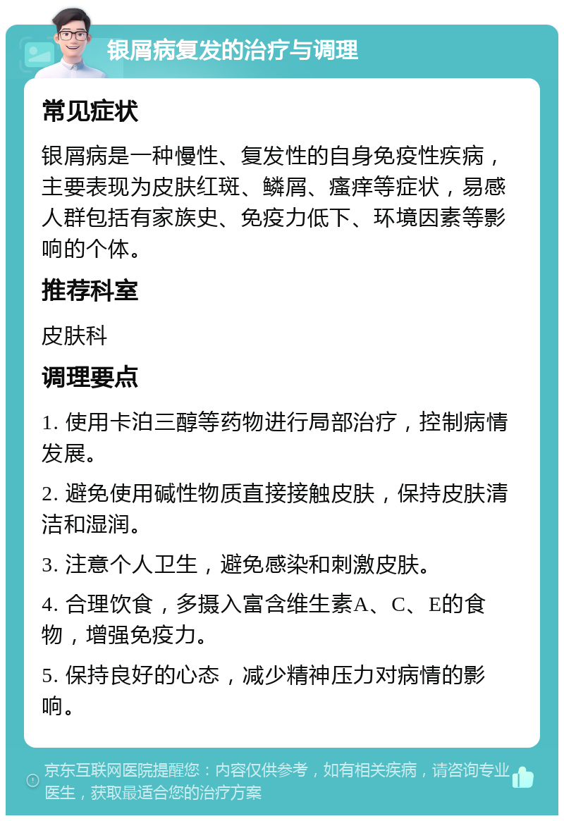 银屑病复发的治疗与调理 常见症状 银屑病是一种慢性、复发性的自身免疫性疾病，主要表现为皮肤红斑、鳞屑、瘙痒等症状，易感人群包括有家族史、免疫力低下、环境因素等影响的个体。 推荐科室 皮肤科 调理要点 1. 使用卡泊三醇等药物进行局部治疗，控制病情发展。 2. 避免使用碱性物质直接接触皮肤，保持皮肤清洁和湿润。 3. 注意个人卫生，避免感染和刺激皮肤。 4. 合理饮食，多摄入富含维生素A、C、E的食物，增强免疫力。 5. 保持良好的心态，减少精神压力对病情的影响。