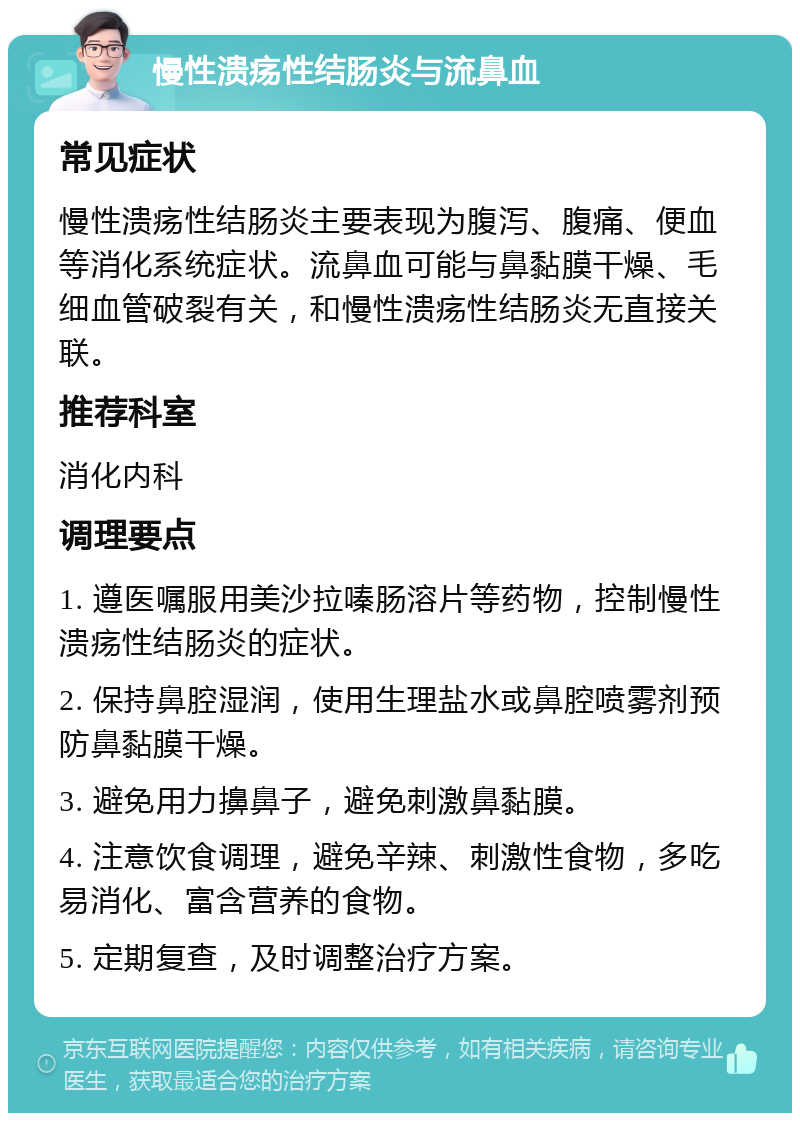 慢性溃疡性结肠炎与流鼻血 常见症状 慢性溃疡性结肠炎主要表现为腹泻、腹痛、便血等消化系统症状。流鼻血可能与鼻黏膜干燥、毛细血管破裂有关，和慢性溃疡性结肠炎无直接关联。 推荐科室 消化内科 调理要点 1. 遵医嘱服用美沙拉嗪肠溶片等药物，控制慢性溃疡性结肠炎的症状。 2. 保持鼻腔湿润，使用生理盐水或鼻腔喷雾剂预防鼻黏膜干燥。 3. 避免用力擤鼻子，避免刺激鼻黏膜。 4. 注意饮食调理，避免辛辣、刺激性食物，多吃易消化、富含营养的食物。 5. 定期复查，及时调整治疗方案。