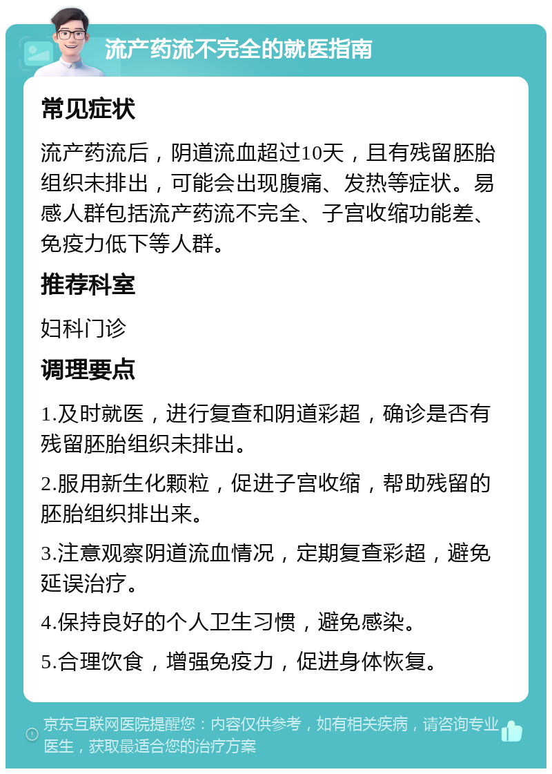 流产药流不完全的就医指南 常见症状 流产药流后，阴道流血超过10天，且有残留胚胎组织未排出，可能会出现腹痛、发热等症状。易感人群包括流产药流不完全、子宫收缩功能差、免疫力低下等人群。 推荐科室 妇科门诊 调理要点 1.及时就医，进行复查和阴道彩超，确诊是否有残留胚胎组织未排出。 2.服用新生化颗粒，促进子宫收缩，帮助残留的胚胎组织排出来。 3.注意观察阴道流血情况，定期复查彩超，避免延误治疗。 4.保持良好的个人卫生习惯，避免感染。 5.合理饮食，增强免疫力，促进身体恢复。