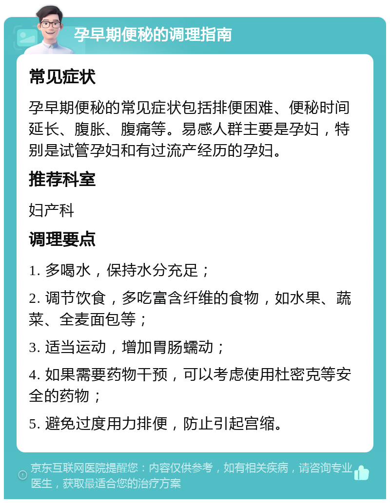 孕早期便秘的调理指南 常见症状 孕早期便秘的常见症状包括排便困难、便秘时间延长、腹胀、腹痛等。易感人群主要是孕妇，特别是试管孕妇和有过流产经历的孕妇。 推荐科室 妇产科 调理要点 1. 多喝水，保持水分充足； 2. 调节饮食，多吃富含纤维的食物，如水果、蔬菜、全麦面包等； 3. 适当运动，增加胃肠蠕动； 4. 如果需要药物干预，可以考虑使用杜密克等安全的药物； 5. 避免过度用力排便，防止引起宫缩。