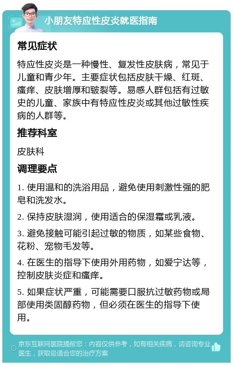 小朋友特应性皮炎就医指南 常见症状 特应性皮炎是一种慢性、复发性皮肤病，常见于儿童和青少年。主要症状包括皮肤干燥、红斑、瘙痒、皮肤增厚和皲裂等。易感人群包括有过敏史的儿童、家族中有特应性皮炎或其他过敏性疾病的人群等。 推荐科室 皮肤科 调理要点 1. 使用温和的洗浴用品，避免使用刺激性强的肥皂和洗发水。 2. 保持皮肤湿润，使用适合的保湿霜或乳液。 3. 避免接触可能引起过敏的物质，如某些食物、花粉、宠物毛发等。 4. 在医生的指导下使用外用药物，如爱宁达等，控制皮肤炎症和瘙痒。 5. 如果症状严重，可能需要口服抗过敏药物或局部使用类固醇药物，但必须在医生的指导下使用。