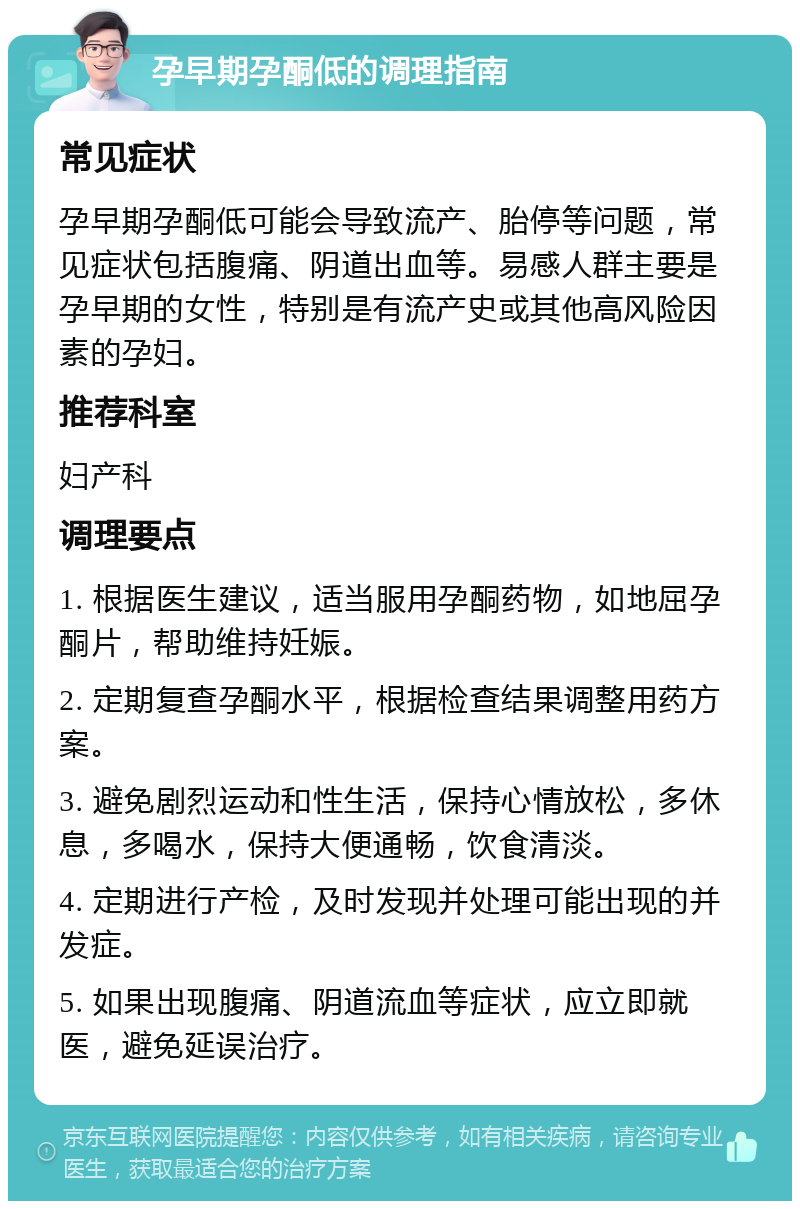 孕早期孕酮低的调理指南 常见症状 孕早期孕酮低可能会导致流产、胎停等问题，常见症状包括腹痛、阴道出血等。易感人群主要是孕早期的女性，特别是有流产史或其他高风险因素的孕妇。 推荐科室 妇产科 调理要点 1. 根据医生建议，适当服用孕酮药物，如地屈孕酮片，帮助维持妊娠。 2. 定期复查孕酮水平，根据检查结果调整用药方案。 3. 避免剧烈运动和性生活，保持心情放松，多休息，多喝水，保持大便通畅，饮食清淡。 4. 定期进行产检，及时发现并处理可能出现的并发症。 5. 如果出现腹痛、阴道流血等症状，应立即就医，避免延误治疗。