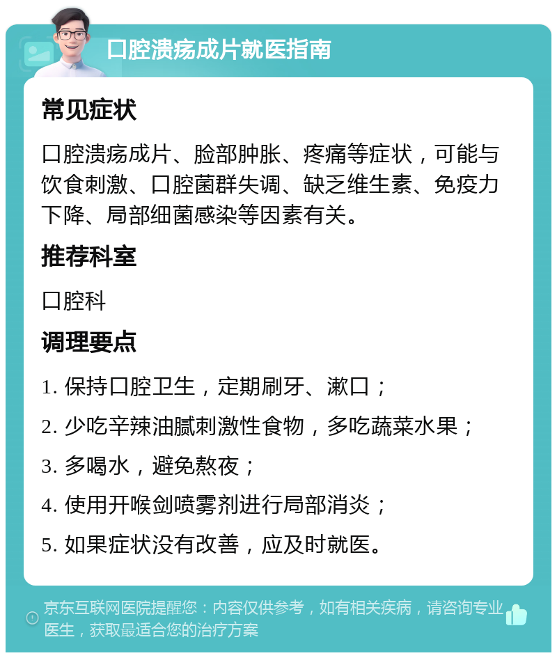 口腔溃疡成片就医指南 常见症状 口腔溃疡成片、脸部肿胀、疼痛等症状，可能与饮食刺激、口腔菌群失调、缺乏维生素、免疫力下降、局部细菌感染等因素有关。 推荐科室 口腔科 调理要点 1. 保持口腔卫生，定期刷牙、漱口； 2. 少吃辛辣油腻刺激性食物，多吃蔬菜水果； 3. 多喝水，避免熬夜； 4. 使用开喉剑喷雾剂进行局部消炎； 5. 如果症状没有改善，应及时就医。