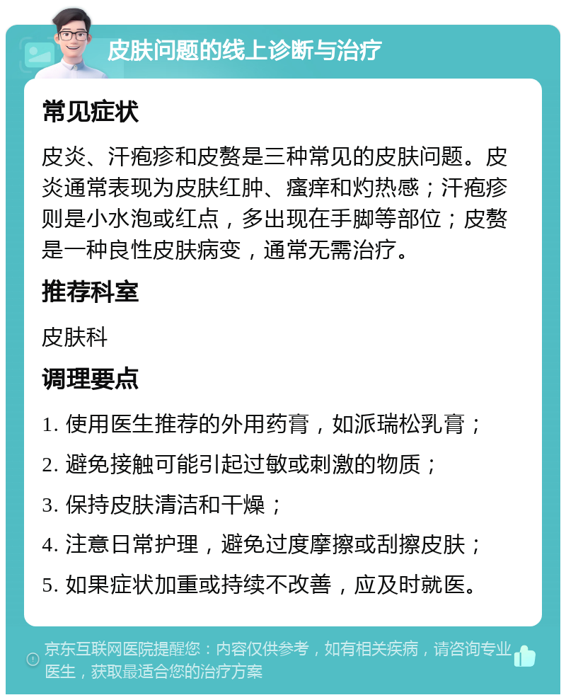 皮肤问题的线上诊断与治疗 常见症状 皮炎、汗疱疹和皮赘是三种常见的皮肤问题。皮炎通常表现为皮肤红肿、瘙痒和灼热感；汗疱疹则是小水泡或红点，多出现在手脚等部位；皮赘是一种良性皮肤病变，通常无需治疗。 推荐科室 皮肤科 调理要点 1. 使用医生推荐的外用药膏，如派瑞松乳膏； 2. 避免接触可能引起过敏或刺激的物质； 3. 保持皮肤清洁和干燥； 4. 注意日常护理，避免过度摩擦或刮擦皮肤； 5. 如果症状加重或持续不改善，应及时就医。