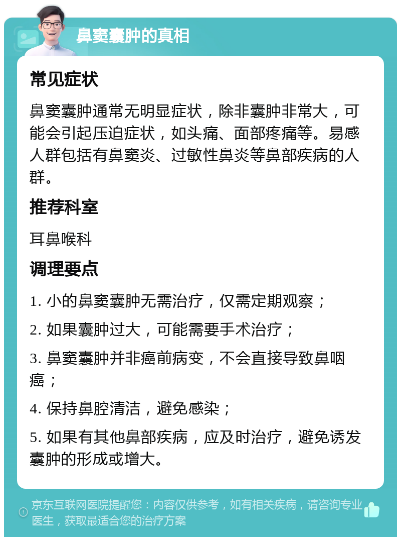 鼻窦囊肿的真相 常见症状 鼻窦囊肿通常无明显症状，除非囊肿非常大，可能会引起压迫症状，如头痛、面部疼痛等。易感人群包括有鼻窦炎、过敏性鼻炎等鼻部疾病的人群。 推荐科室 耳鼻喉科 调理要点 1. 小的鼻窦囊肿无需治疗，仅需定期观察； 2. 如果囊肿过大，可能需要手术治疗； 3. 鼻窦囊肿并非癌前病变，不会直接导致鼻咽癌； 4. 保持鼻腔清洁，避免感染； 5. 如果有其他鼻部疾病，应及时治疗，避免诱发囊肿的形成或增大。