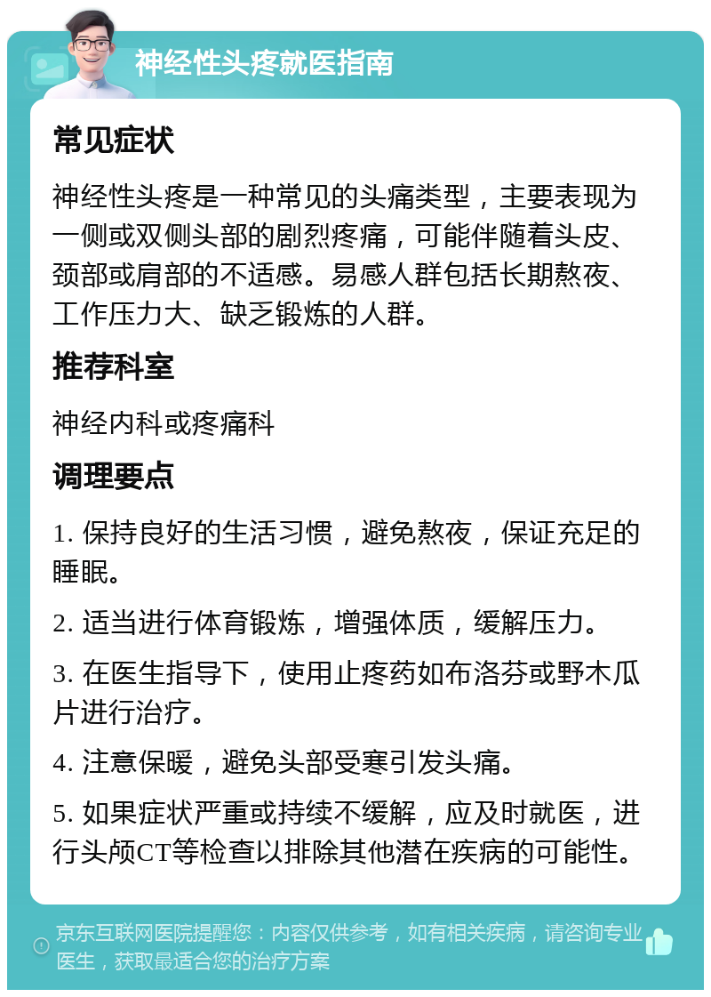 神经性头疼就医指南 常见症状 神经性头疼是一种常见的头痛类型，主要表现为一侧或双侧头部的剧烈疼痛，可能伴随着头皮、颈部或肩部的不适感。易感人群包括长期熬夜、工作压力大、缺乏锻炼的人群。 推荐科室 神经内科或疼痛科 调理要点 1. 保持良好的生活习惯，避免熬夜，保证充足的睡眠。 2. 适当进行体育锻炼，增强体质，缓解压力。 3. 在医生指导下，使用止疼药如布洛芬或野木瓜片进行治疗。 4. 注意保暖，避免头部受寒引发头痛。 5. 如果症状严重或持续不缓解，应及时就医，进行头颅CT等检查以排除其他潜在疾病的可能性。