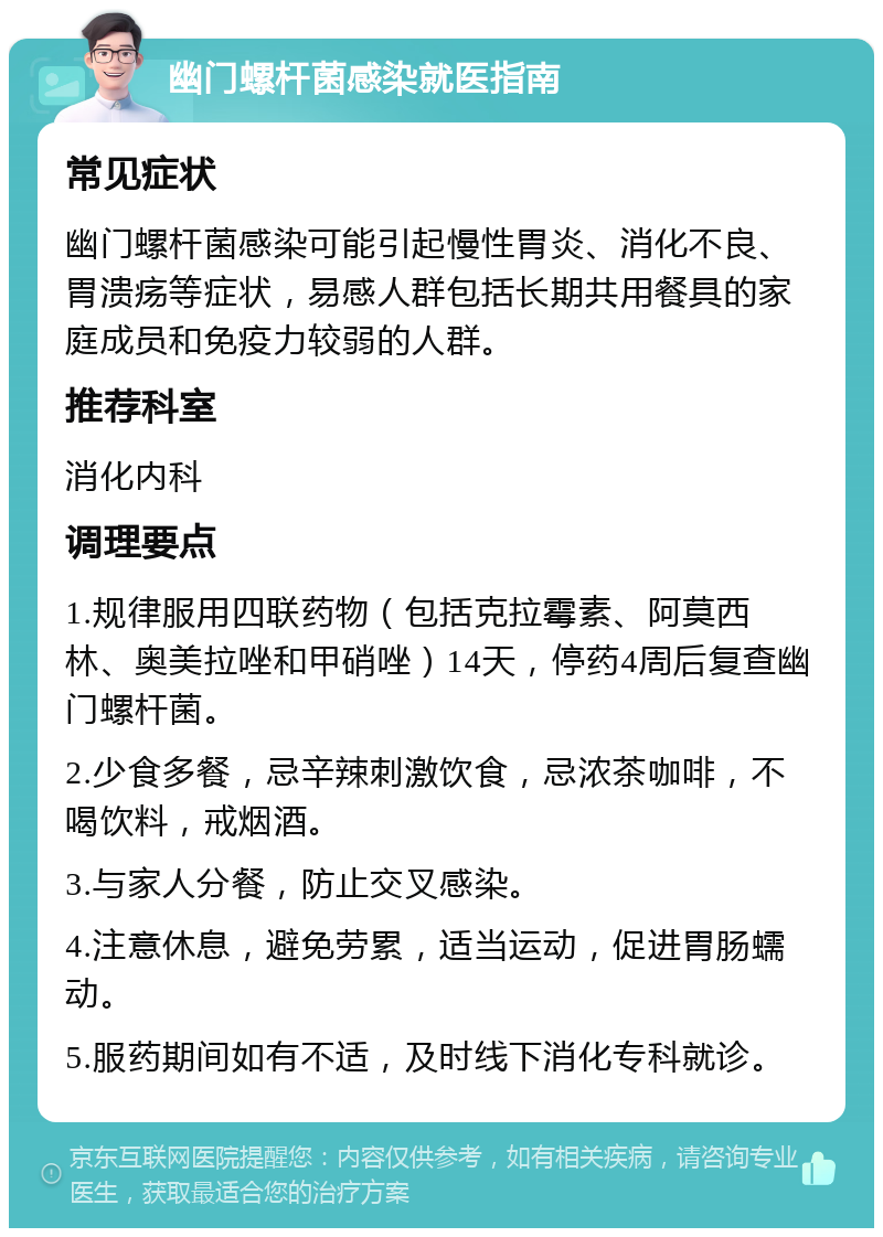 幽门螺杆菌感染就医指南 常见症状 幽门螺杆菌感染可能引起慢性胃炎、消化不良、胃溃疡等症状，易感人群包括长期共用餐具的家庭成员和免疫力较弱的人群。 推荐科室 消化内科 调理要点 1.规律服用四联药物（包括克拉霉素、阿莫西林、奥美拉唑和甲硝唑）14天，停药4周后复查幽门螺杆菌。 2.少食多餐，忌辛辣刺激饮食，忌浓茶咖啡，不喝饮料，戒烟酒。 3.与家人分餐，防止交叉感染。 4.注意休息，避免劳累，适当运动，促进胃肠蠕动。 5.服药期间如有不适，及时线下消化专科就诊。