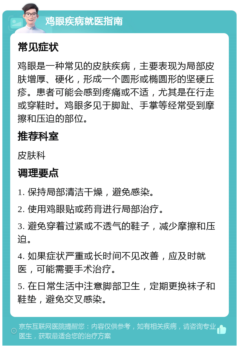 鸡眼疾病就医指南 常见症状 鸡眼是一种常见的皮肤疾病，主要表现为局部皮肤增厚、硬化，形成一个圆形或椭圆形的坚硬丘疹。患者可能会感到疼痛或不适，尤其是在行走或穿鞋时。鸡眼多见于脚趾、手掌等经常受到摩擦和压迫的部位。 推荐科室 皮肤科 调理要点 1. 保持局部清洁干燥，避免感染。 2. 使用鸡眼贴或药膏进行局部治疗。 3. 避免穿着过紧或不透气的鞋子，减少摩擦和压迫。 4. 如果症状严重或长时间不见改善，应及时就医，可能需要手术治疗。 5. 在日常生活中注意脚部卫生，定期更换袜子和鞋垫，避免交叉感染。