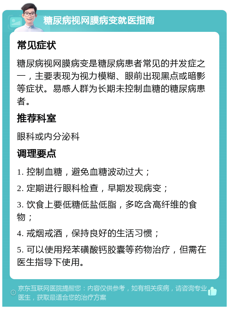 糖尿病视网膜病变就医指南 常见症状 糖尿病视网膜病变是糖尿病患者常见的并发症之一，主要表现为视力模糊、眼前出现黑点或暗影等症状。易感人群为长期未控制血糖的糖尿病患者。 推荐科室 眼科或内分泌科 调理要点 1. 控制血糖，避免血糖波动过大； 2. 定期进行眼科检查，早期发现病变； 3. 饮食上要低糖低盐低脂，多吃含高纤维的食物； 4. 戒烟戒酒，保持良好的生活习惯； 5. 可以使用羟苯磺酸钙胶囊等药物治疗，但需在医生指导下使用。