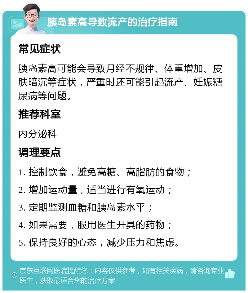 胰岛素高导致流产的治疗指南 常见症状 胰岛素高可能会导致月经不规律、体重增加、皮肤暗沉等症状，严重时还可能引起流产、妊娠糖尿病等问题。 推荐科室 内分泌科 调理要点 1. 控制饮食，避免高糖、高脂肪的食物； 2. 增加运动量，适当进行有氧运动； 3. 定期监测血糖和胰岛素水平； 4. 如果需要，服用医生开具的药物； 5. 保持良好的心态，减少压力和焦虑。