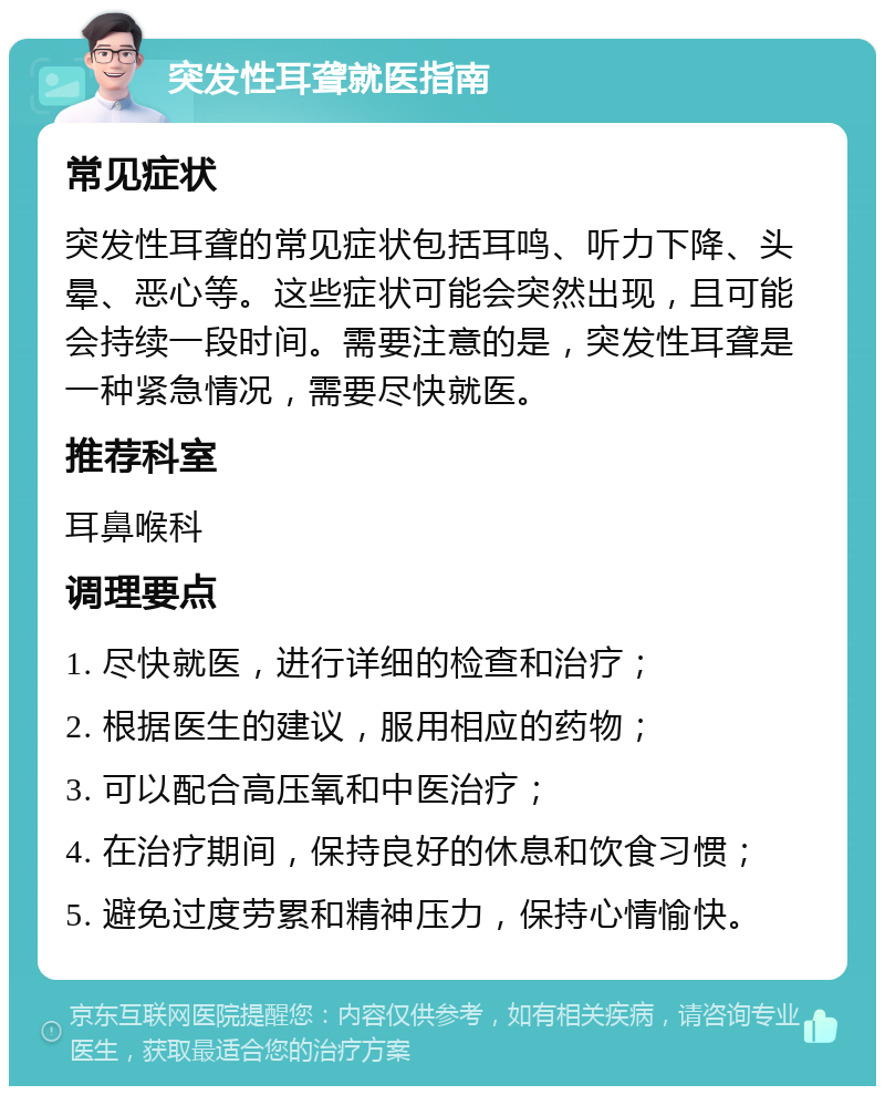 突发性耳聋就医指南 常见症状 突发性耳聋的常见症状包括耳鸣、听力下降、头晕、恶心等。这些症状可能会突然出现，且可能会持续一段时间。需要注意的是，突发性耳聋是一种紧急情况，需要尽快就医。 推荐科室 耳鼻喉科 调理要点 1. 尽快就医，进行详细的检查和治疗； 2. 根据医生的建议，服用相应的药物； 3. 可以配合高压氧和中医治疗； 4. 在治疗期间，保持良好的休息和饮食习惯； 5. 避免过度劳累和精神压力，保持心情愉快。