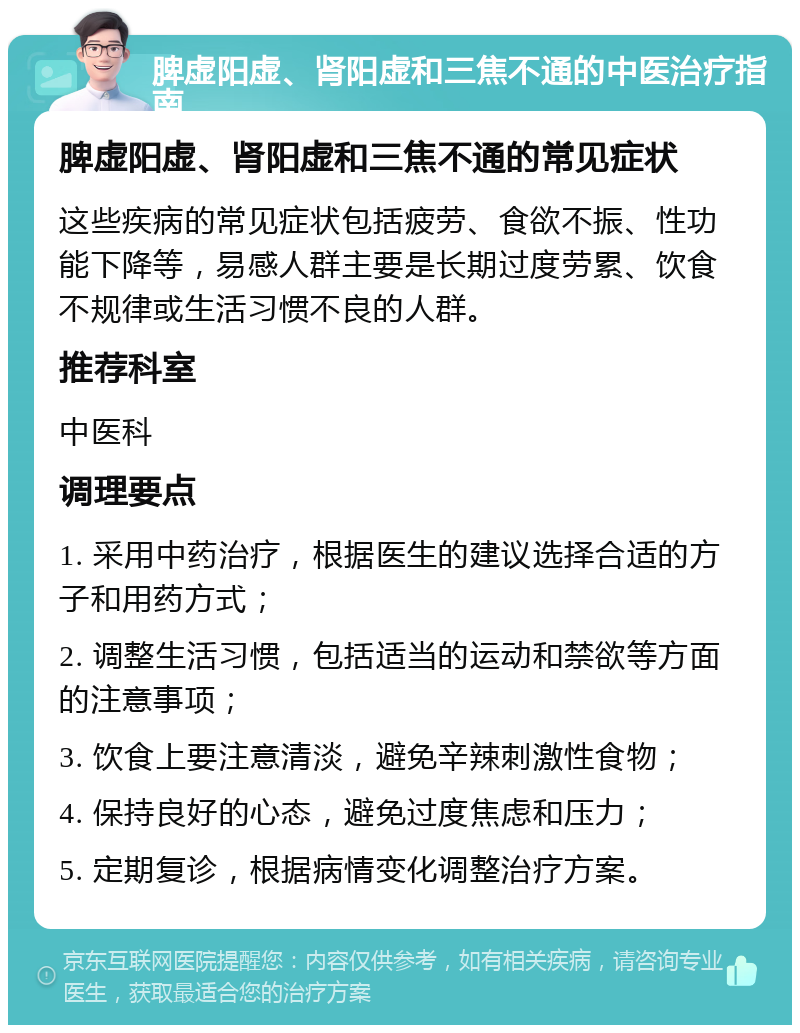 脾虚阳虚、肾阳虚和三焦不通的中医治疗指南 脾虚阳虚、肾阳虚和三焦不通的常见症状 这些疾病的常见症状包括疲劳、食欲不振、性功能下降等，易感人群主要是长期过度劳累、饮食不规律或生活习惯不良的人群。 推荐科室 中医科 调理要点 1. 采用中药治疗，根据医生的建议选择合适的方子和用药方式； 2. 调整生活习惯，包括适当的运动和禁欲等方面的注意事项； 3. 饮食上要注意清淡，避免辛辣刺激性食物； 4. 保持良好的心态，避免过度焦虑和压力； 5. 定期复诊，根据病情变化调整治疗方案。