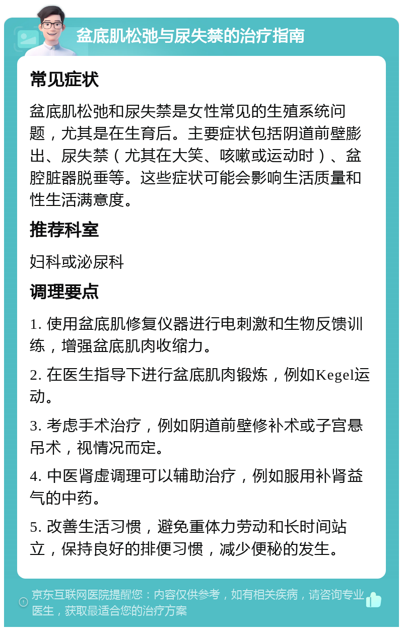 盆底肌松弛与尿失禁的治疗指南 常见症状 盆底肌松弛和尿失禁是女性常见的生殖系统问题，尤其是在生育后。主要症状包括阴道前壁膨出、尿失禁（尤其在大笑、咳嗽或运动时）、盆腔脏器脱垂等。这些症状可能会影响生活质量和性生活满意度。 推荐科室 妇科或泌尿科 调理要点 1. 使用盆底肌修复仪器进行电刺激和生物反馈训练，增强盆底肌肉收缩力。 2. 在医生指导下进行盆底肌肉锻炼，例如Kegel运动。 3. 考虑手术治疗，例如阴道前壁修补术或子宫悬吊术，视情况而定。 4. 中医肾虚调理可以辅助治疗，例如服用补肾益气的中药。 5. 改善生活习惯，避免重体力劳动和长时间站立，保持良好的排便习惯，减少便秘的发生。