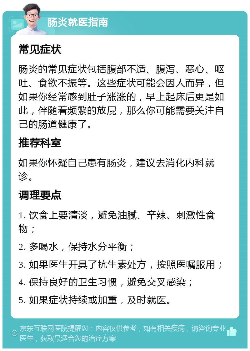 肠炎就医指南 常见症状 肠炎的常见症状包括腹部不适、腹泻、恶心、呕吐、食欲不振等。这些症状可能会因人而异，但如果你经常感到肚子涨涨的，早上起床后更是如此，伴随着频繁的放屁，那么你可能需要关注自己的肠道健康了。 推荐科室 如果你怀疑自己患有肠炎，建议去消化内科就诊。 调理要点 1. 饮食上要清淡，避免油腻、辛辣、刺激性食物； 2. 多喝水，保持水分平衡； 3. 如果医生开具了抗生素处方，按照医嘱服用； 4. 保持良好的卫生习惯，避免交叉感染； 5. 如果症状持续或加重，及时就医。