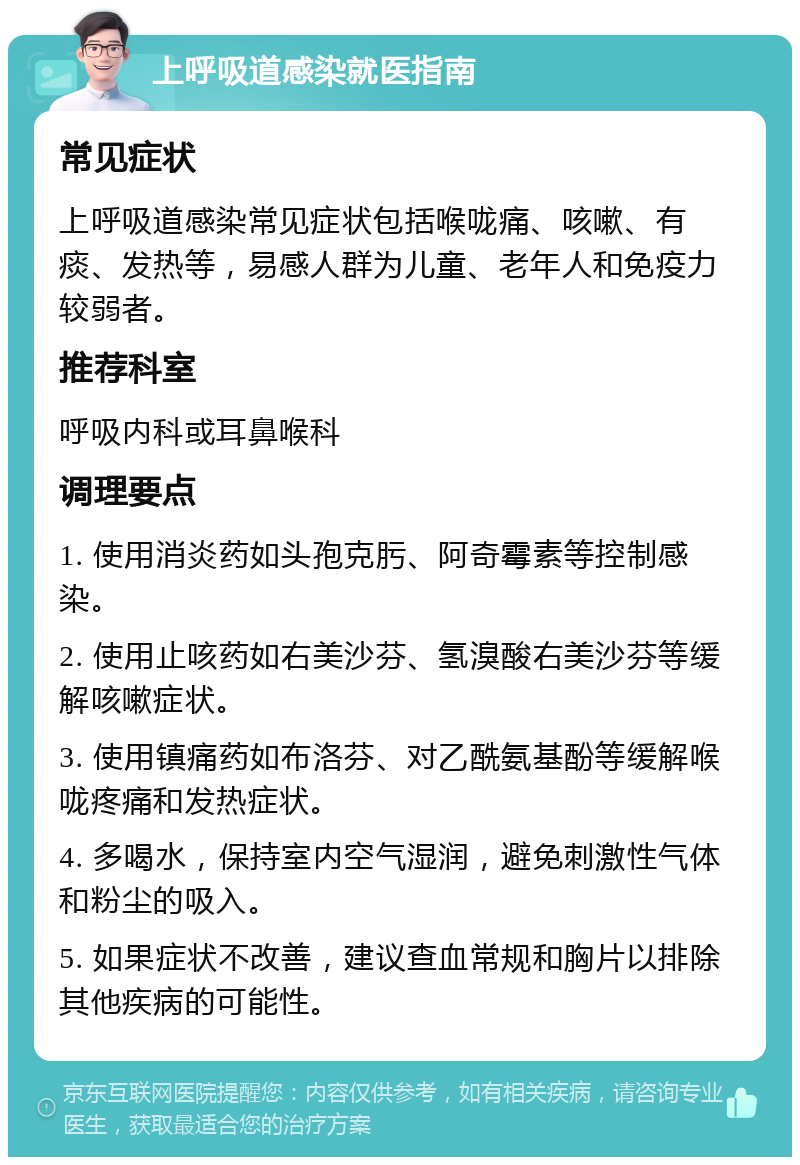 上呼吸道感染就医指南 常见症状 上呼吸道感染常见症状包括喉咙痛、咳嗽、有痰、发热等，易感人群为儿童、老年人和免疫力较弱者。 推荐科室 呼吸内科或耳鼻喉科 调理要点 1. 使用消炎药如头孢克肟、阿奇霉素等控制感染。 2. 使用止咳药如右美沙芬、氢溴酸右美沙芬等缓解咳嗽症状。 3. 使用镇痛药如布洛芬、对乙酰氨基酚等缓解喉咙疼痛和发热症状。 4. 多喝水，保持室内空气湿润，避免刺激性气体和粉尘的吸入。 5. 如果症状不改善，建议查血常规和胸片以排除其他疾病的可能性。