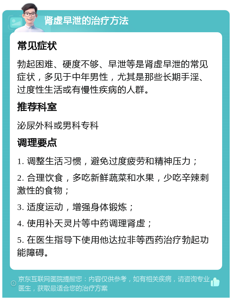 肾虚早泄的治疗方法 常见症状 勃起困难、硬度不够、早泄等是肾虚早泄的常见症状，多见于中年男性，尤其是那些长期手淫、过度性生活或有慢性疾病的人群。 推荐科室 泌尿外科或男科专科 调理要点 1. 调整生活习惯，避免过度疲劳和精神压力； 2. 合理饮食，多吃新鲜蔬菜和水果，少吃辛辣刺激性的食物； 3. 适度运动，增强身体锻炼； 4. 使用补天灵片等中药调理肾虚； 5. 在医生指导下使用他达拉非等西药治疗勃起功能障碍。