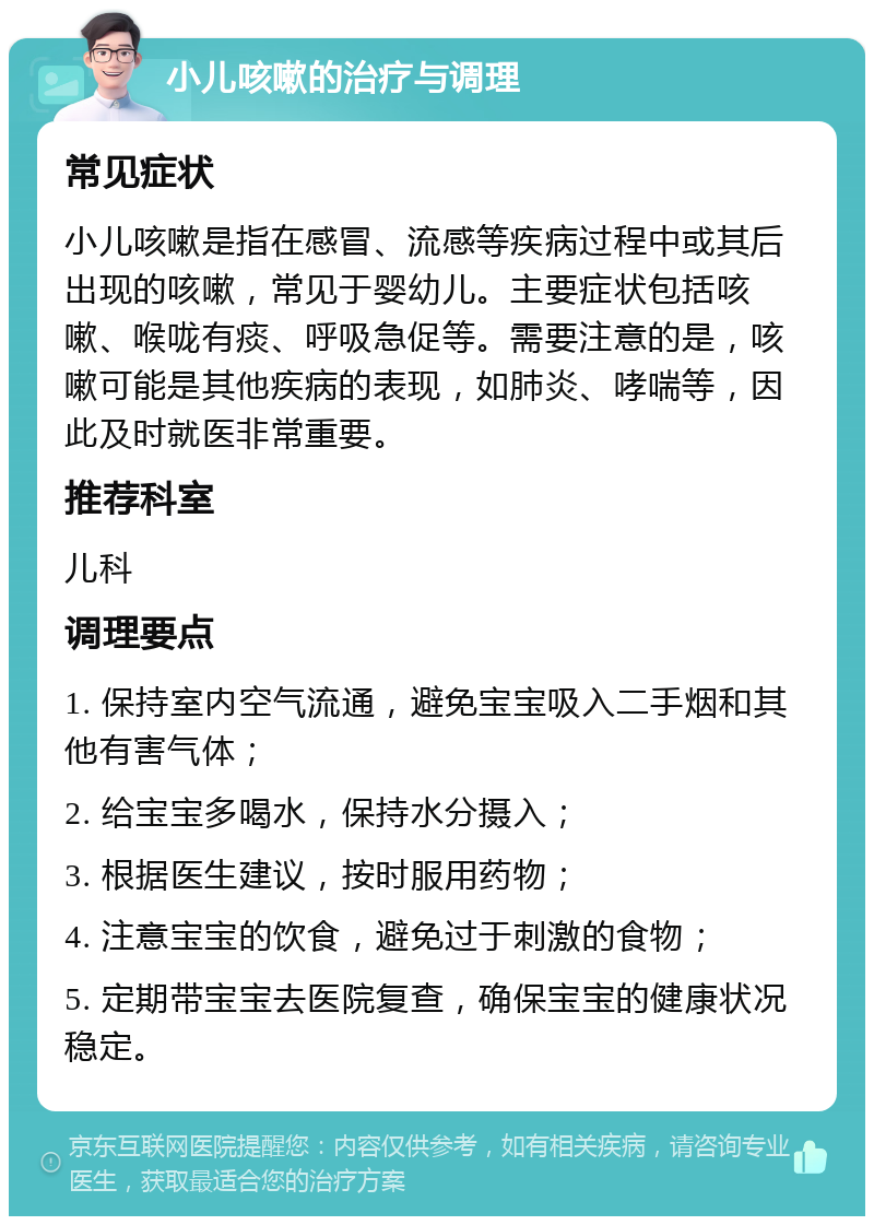 小儿咳嗽的治疗与调理 常见症状 小儿咳嗽是指在感冒、流感等疾病过程中或其后出现的咳嗽，常见于婴幼儿。主要症状包括咳嗽、喉咙有痰、呼吸急促等。需要注意的是，咳嗽可能是其他疾病的表现，如肺炎、哮喘等，因此及时就医非常重要。 推荐科室 儿科 调理要点 1. 保持室内空气流通，避免宝宝吸入二手烟和其他有害气体； 2. 给宝宝多喝水，保持水分摄入； 3. 根据医生建议，按时服用药物； 4. 注意宝宝的饮食，避免过于刺激的食物； 5. 定期带宝宝去医院复查，确保宝宝的健康状况稳定。