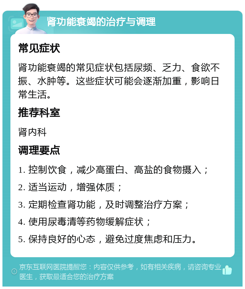 肾功能衰竭的治疗与调理 常见症状 肾功能衰竭的常见症状包括尿频、乏力、食欲不振、水肿等。这些症状可能会逐渐加重，影响日常生活。 推荐科室 肾内科 调理要点 1. 控制饮食，减少高蛋白、高盐的食物摄入； 2. 适当运动，增强体质； 3. 定期检查肾功能，及时调整治疗方案； 4. 使用尿毒清等药物缓解症状； 5. 保持良好的心态，避免过度焦虑和压力。