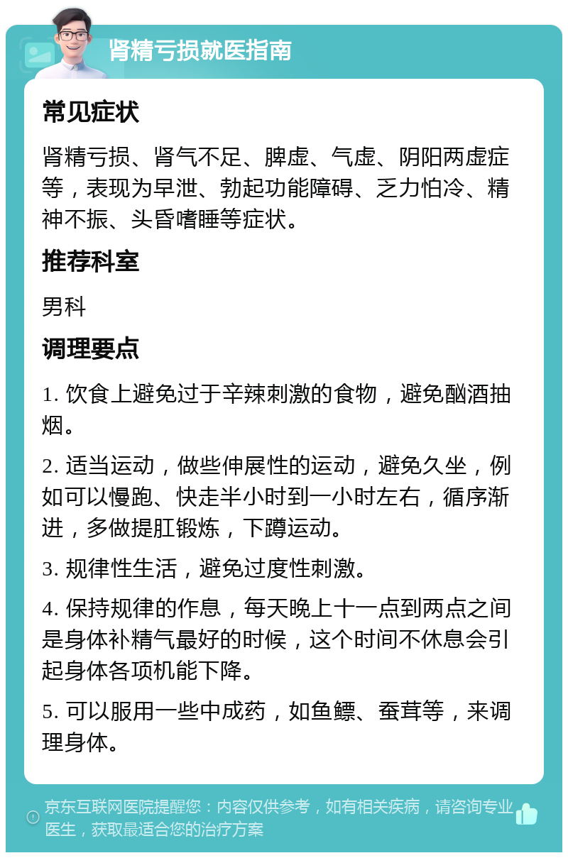 肾精亏损就医指南 常见症状 肾精亏损、肾气不足、脾虚、气虚、阴阳两虚症等，表现为早泄、勃起功能障碍、乏力怕冷、精神不振、头昏嗜睡等症状。 推荐科室 男科 调理要点 1. 饮食上避免过于辛辣刺激的食物，避免酗酒抽烟。 2. 适当运动，做些伸展性的运动，避免久坐，例如可以慢跑、快走半小时到一小时左右，循序渐进，多做提肛锻炼，下蹲运动。 3. 规律性生活，避免过度性刺激。 4. 保持规律的作息，每天晚上十一点到两点之间是身体补精气最好的时候，这个时间不休息会引起身体各项机能下降。 5. 可以服用一些中成药，如鱼鳔、蚕茸等，来调理身体。