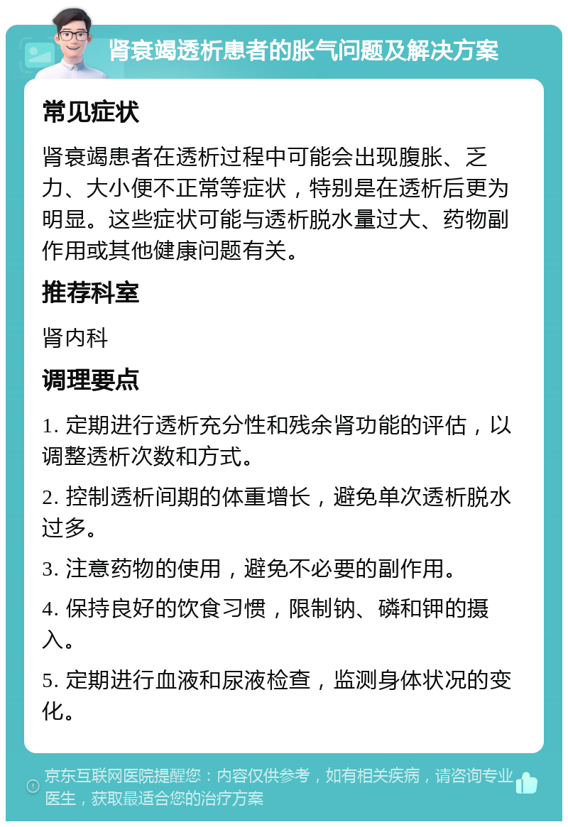 肾衰竭透析患者的胀气问题及解决方案 常见症状 肾衰竭患者在透析过程中可能会出现腹胀、乏力、大小便不正常等症状，特别是在透析后更为明显。这些症状可能与透析脱水量过大、药物副作用或其他健康问题有关。 推荐科室 肾内科 调理要点 1. 定期进行透析充分性和残余肾功能的评估，以调整透析次数和方式。 2. 控制透析间期的体重增长，避免单次透析脱水过多。 3. 注意药物的使用，避免不必要的副作用。 4. 保持良好的饮食习惯，限制钠、磷和钾的摄入。 5. 定期进行血液和尿液检查，监测身体状况的变化。