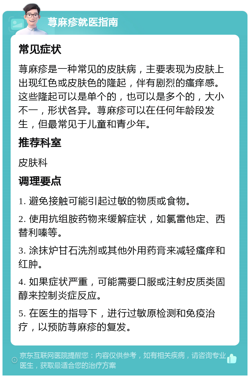 荨麻疹就医指南 常见症状 荨麻疹是一种常见的皮肤病，主要表现为皮肤上出现红色或皮肤色的隆起，伴有剧烈的瘙痒感。这些隆起可以是单个的，也可以是多个的，大小不一，形状各异。荨麻疹可以在任何年龄段发生，但最常见于儿童和青少年。 推荐科室 皮肤科 调理要点 1. 避免接触可能引起过敏的物质或食物。 2. 使用抗组胺药物来缓解症状，如氯雷他定、西替利嗪等。 3. 涂抹炉甘石洗剂或其他外用药膏来减轻瘙痒和红肿。 4. 如果症状严重，可能需要口服或注射皮质类固醇来控制炎症反应。 5. 在医生的指导下，进行过敏原检测和免疫治疗，以预防荨麻疹的复发。