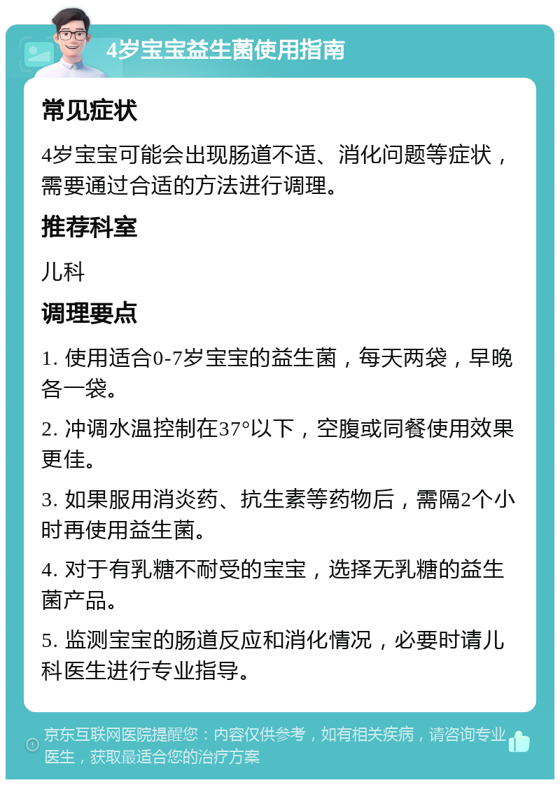 4岁宝宝益生菌使用指南 常见症状 4岁宝宝可能会出现肠道不适、消化问题等症状，需要通过合适的方法进行调理。 推荐科室 儿科 调理要点 1. 使用适合0-7岁宝宝的益生菌，每天两袋，早晚各一袋。 2. 冲调水温控制在37°以下，空腹或同餐使用效果更佳。 3. 如果服用消炎药、抗生素等药物后，需隔2个小时再使用益生菌。 4. 对于有乳糖不耐受的宝宝，选择无乳糖的益生菌产品。 5. 监测宝宝的肠道反应和消化情况，必要时请儿科医生进行专业指导。