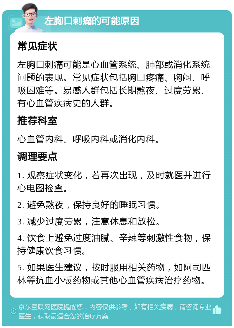 左胸口刺痛的可能原因 常见症状 左胸口刺痛可能是心血管系统、肺部或消化系统问题的表现。常见症状包括胸口疼痛、胸闷、呼吸困难等。易感人群包括长期熬夜、过度劳累、有心血管疾病史的人群。 推荐科室 心血管内科、呼吸内科或消化内科。 调理要点 1. 观察症状变化，若再次出现，及时就医并进行心电图检查。 2. 避免熬夜，保持良好的睡眠习惯。 3. 减少过度劳累，注意休息和放松。 4. 饮食上避免过度油腻、辛辣等刺激性食物，保持健康饮食习惯。 5. 如果医生建议，按时服用相关药物，如阿司匹林等抗血小板药物或其他心血管疾病治疗药物。