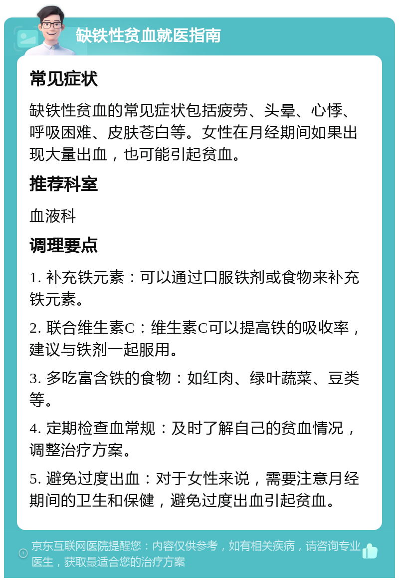 缺铁性贫血就医指南 常见症状 缺铁性贫血的常见症状包括疲劳、头晕、心悸、呼吸困难、皮肤苍白等。女性在月经期间如果出现大量出血，也可能引起贫血。 推荐科室 血液科 调理要点 1. 补充铁元素：可以通过口服铁剂或食物来补充铁元素。 2. 联合维生素C：维生素C可以提高铁的吸收率，建议与铁剂一起服用。 3. 多吃富含铁的食物：如红肉、绿叶蔬菜、豆类等。 4. 定期检查血常规：及时了解自己的贫血情况，调整治疗方案。 5. 避免过度出血：对于女性来说，需要注意月经期间的卫生和保健，避免过度出血引起贫血。