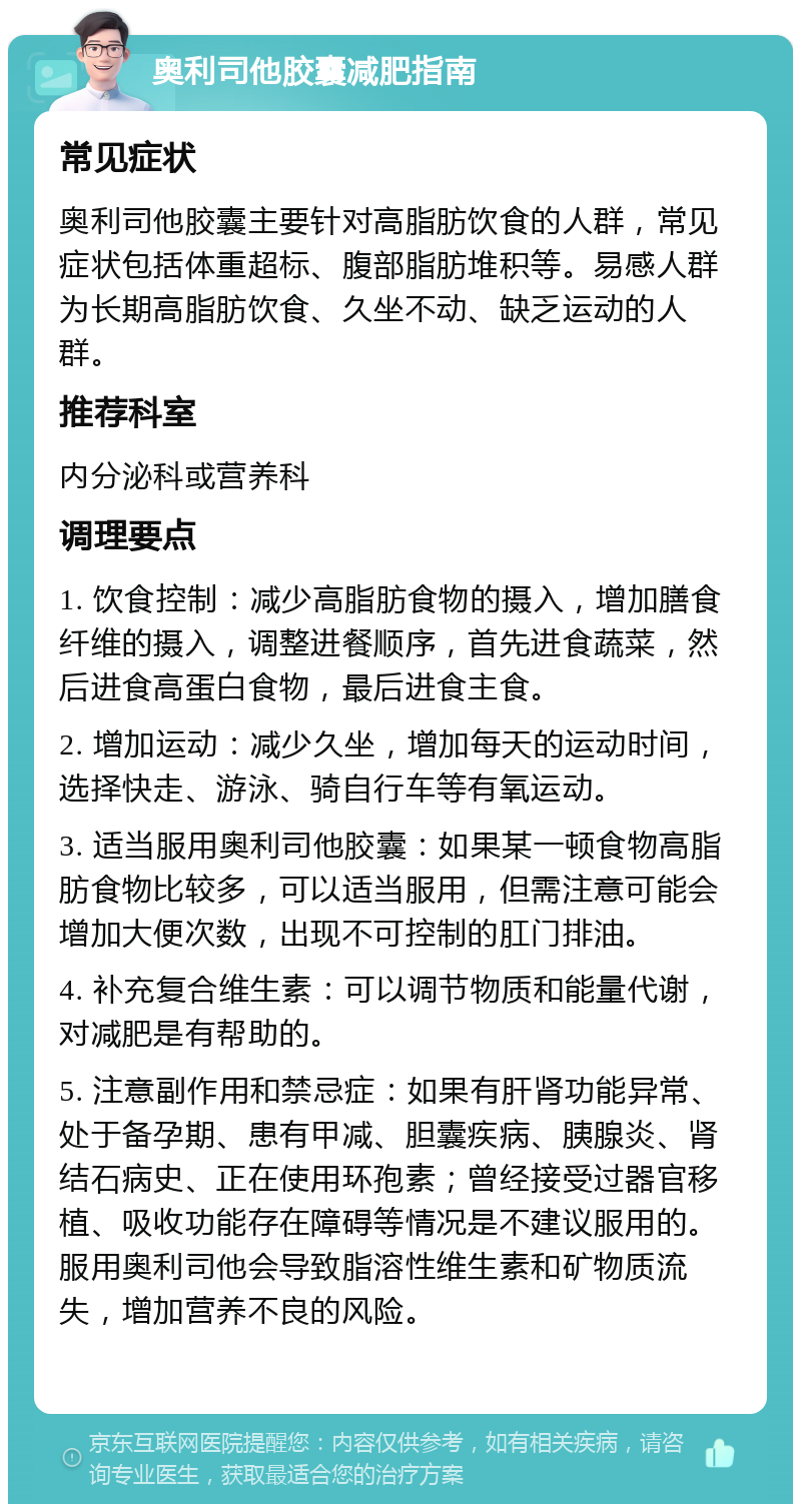 奥利司他胶囊减肥指南 常见症状 奥利司他胶囊主要针对高脂肪饮食的人群，常见症状包括体重超标、腹部脂肪堆积等。易感人群为长期高脂肪饮食、久坐不动、缺乏运动的人群。 推荐科室 内分泌科或营养科 调理要点 1. 饮食控制：减少高脂肪食物的摄入，增加膳食纤维的摄入，调整进餐顺序，首先进食蔬菜，然后进食高蛋白食物，最后进食主食。 2. 增加运动：减少久坐，增加每天的运动时间，选择快走、游泳、骑自行车等有氧运动。 3. 适当服用奥利司他胶囊：如果某一顿食物高脂肪食物比较多，可以适当服用，但需注意可能会增加大便次数，出现不可控制的肛门排油。 4. 补充复合维生素：可以调节物质和能量代谢，对减肥是有帮助的。 5. 注意副作用和禁忌症：如果有肝肾功能异常、处于备孕期、患有甲减、胆囊疾病、胰腺炎、肾结石病史、正在使用环孢素；曾经接受过器官移植、吸收功能存在障碍等情况是不建议服用的。服用奥利司他会导致脂溶性维生素和矿物质流失，增加营养不良的风险。