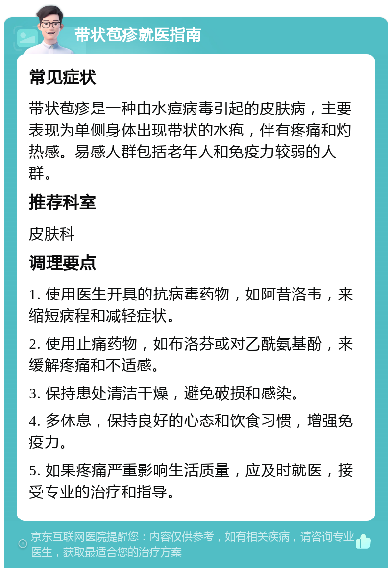 带状苞疹就医指南 常见症状 带状苞疹是一种由水痘病毒引起的皮肤病，主要表现为单侧身体出现带状的水疱，伴有疼痛和灼热感。易感人群包括老年人和免疫力较弱的人群。 推荐科室 皮肤科 调理要点 1. 使用医生开具的抗病毒药物，如阿昔洛韦，来缩短病程和减轻症状。 2. 使用止痛药物，如布洛芬或对乙酰氨基酚，来缓解疼痛和不适感。 3. 保持患处清洁干燥，避免破损和感染。 4. 多休息，保持良好的心态和饮食习惯，增强免疫力。 5. 如果疼痛严重影响生活质量，应及时就医，接受专业的治疗和指导。