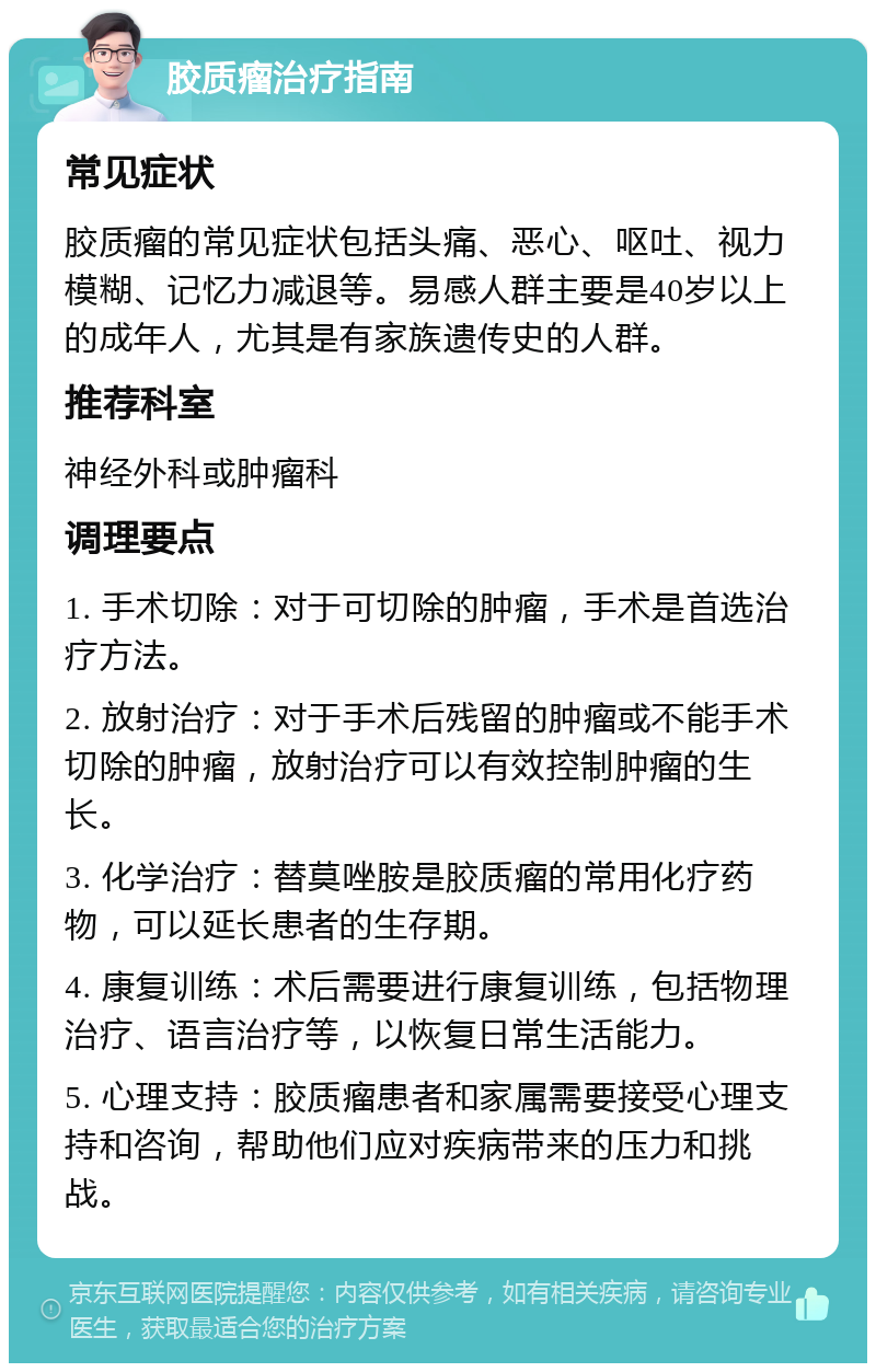 胶质瘤治疗指南 常见症状 胶质瘤的常见症状包括头痛、恶心、呕吐、视力模糊、记忆力减退等。易感人群主要是40岁以上的成年人，尤其是有家族遗传史的人群。 推荐科室 神经外科或肿瘤科 调理要点 1. 手术切除：对于可切除的肿瘤，手术是首选治疗方法。 2. 放射治疗：对于手术后残留的肿瘤或不能手术切除的肿瘤，放射治疗可以有效控制肿瘤的生长。 3. 化学治疗：替莫唑胺是胶质瘤的常用化疗药物，可以延长患者的生存期。 4. 康复训练：术后需要进行康复训练，包括物理治疗、语言治疗等，以恢复日常生活能力。 5. 心理支持：胶质瘤患者和家属需要接受心理支持和咨询，帮助他们应对疾病带来的压力和挑战。