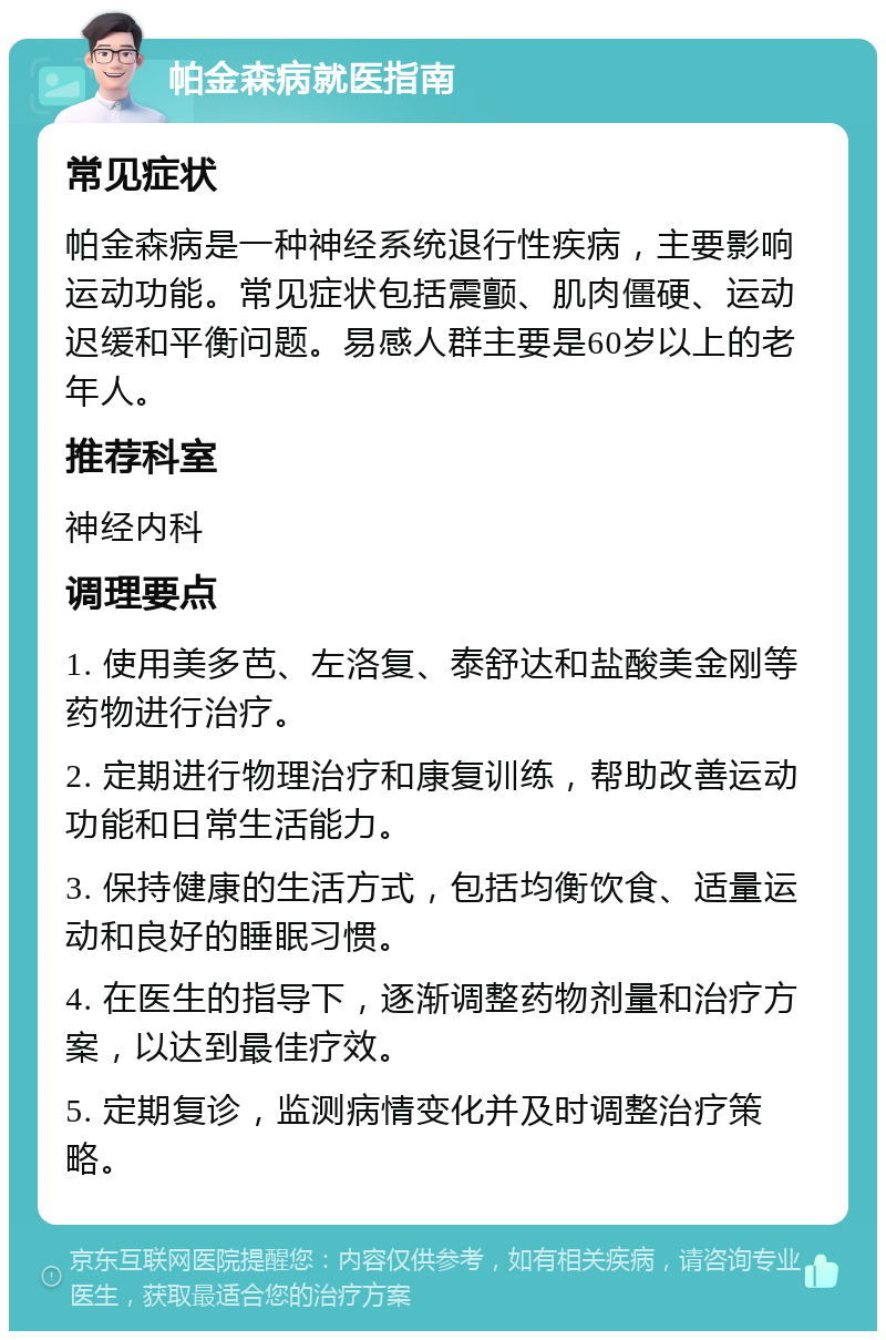 帕金森病就医指南 常见症状 帕金森病是一种神经系统退行性疾病，主要影响运动功能。常见症状包括震颤、肌肉僵硬、运动迟缓和平衡问题。易感人群主要是60岁以上的老年人。 推荐科室 神经内科 调理要点 1. 使用美多芭、左洛复、泰舒达和盐酸美金刚等药物进行治疗。 2. 定期进行物理治疗和康复训练，帮助改善运动功能和日常生活能力。 3. 保持健康的生活方式，包括均衡饮食、适量运动和良好的睡眠习惯。 4. 在医生的指导下，逐渐调整药物剂量和治疗方案，以达到最佳疗效。 5. 定期复诊，监测病情变化并及时调整治疗策略。