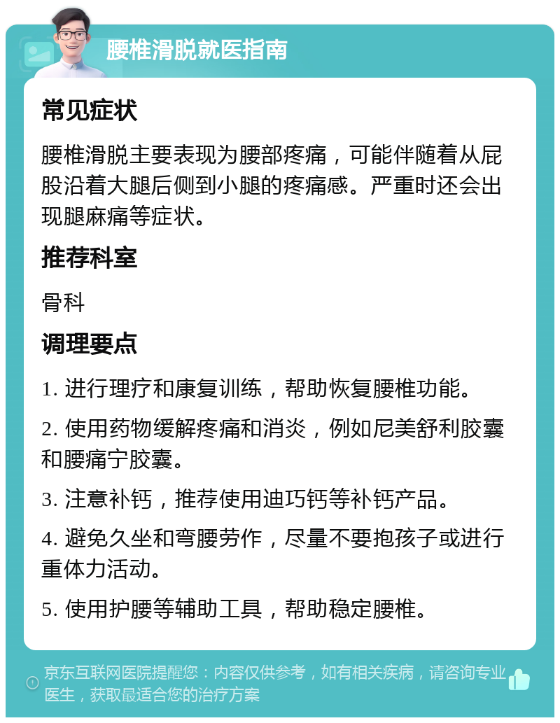 腰椎滑脱就医指南 常见症状 腰椎滑脱主要表现为腰部疼痛，可能伴随着从屁股沿着大腿后侧到小腿的疼痛感。严重时还会出现腿麻痛等症状。 推荐科室 骨科 调理要点 1. 进行理疗和康复训练，帮助恢复腰椎功能。 2. 使用药物缓解疼痛和消炎，例如尼美舒利胶囊和腰痛宁胶囊。 3. 注意补钙，推荐使用迪巧钙等补钙产品。 4. 避免久坐和弯腰劳作，尽量不要抱孩子或进行重体力活动。 5. 使用护腰等辅助工具，帮助稳定腰椎。